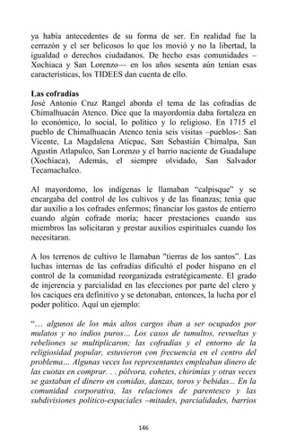 146
ya había antecedentes de su forma de ser. En realidad fue la
cerrazón y el ser belicosos lo que los movió y no la libertad, la
igualdad o derechos ciudadanos. De hecho esas comunidades –
Xochiaca y San Lorenzo— en los años sesenta aún tenían esas
características, los TIDEES dan cuenta de ello.
Las cofradías
José Antonio Cruz Rangel aborda el tema de las cofradías de
Chimalhuacán Atenco. Dice que la mayordomía daba fortaleza en
lo económico, lo social, lo político y lo religioso. En 1715 el
pueblo de Chimalhuacán Atenco tenía seis visitas –pueblos-: San
Vicente, La Magdalena Aticpac, San Sebastián Chimalpa, San
Agustín Atlapulco, San Lorenzo y el barrio naciente de Guadalupe
(Xochiaca), Además, el siempre olvidado, San Salvador
Tecamachalco.
Al mayordomo, los indígenas le llamaban “calpisque” y se
encargaba del control de los cultivos y de las finanzas; tenía que
dar auxilio a los cofrades enfermos; financiar los gastos de entierro
cuando algún cofrade moría; hacer prestaciones cuando sus
miembros las solicitaran y prestar auxilios espirituales cuando los
necesitaran.
A los terrenos de cultivo le llamaban "tierras de los santos”. Las
luchas internas de las cofradías dificultó el poder hispano en el
control de la comunidad reorganizada estratégicamente. El grado
de injerencia y parcialidad en las elecciones por parte del clero y
los caciques era definitivo y se detonaban, entonces, la lucha por el
poder político. Aquí un ejemplo:
“… algunos de los más altos cargos iban a ser ocupados por
mulatos y no indios puros… Los casos de tumultos, revueltas y
rebeliones se multiplicaron; las cofradías y el entorno de la
religiosidad popular, estuvieron con frecuencia en el centro del
problema… Algunas veces los representantes empleaban dinero de
las cuotas en comprar. . . pólvora, cohetes, chirimías y otras veces
se gastaban el dinero en comidas, danzas, toros y bebidas... En la
comunidad corporativa, las relaciones de parentesco y las
subdivisiones político-espaciales –mitades, parcialidades, barrios
 