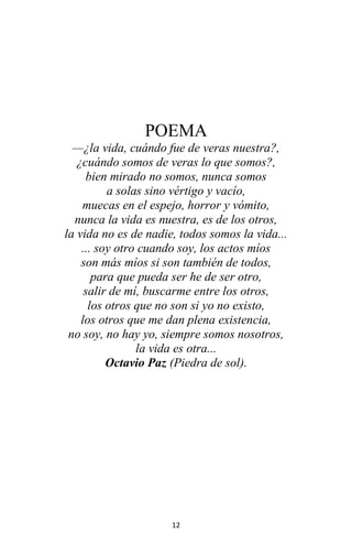 12
POEMA
—¿la vida, cuándo fue de veras nuestra?,
¿cuándo somos de veras lo que somos?,
bien mirado no somos, nunca somos
a solas sino vértigo y vacío,
muecas en el espejo, horror y vómito,
nunca la vida es nuestra, es de los otros,
la vida no es de nadie, todos somos la vida...
... soy otro cuando soy, los actos míos
son más míos si son también de todos,
para que pueda ser he de ser otro,
salir de mí, buscarme entre los otros,
los otros que no son si yo no existo,
los otros que me dan plena existencia,
no soy, no hay yo, siempre somos nosotros,
la vida es otra...
Octavio Paz (Piedra de sol).
 