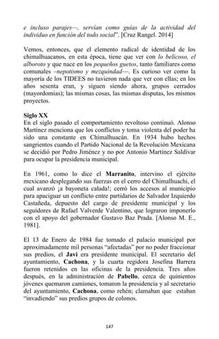 147
e incluso parajes—, servían como guías de la actividad del
individuo en función del todo social”. [Cruz Rangel. 2014]
Vemos, entonces, que el elemento radical de identidad de los
chimalhuacanos, en esta época, tiene que ver con lo belicoso, el
alboroto y que nace en los pequeños guetos, tanto familiares como
comunales –nepotismo y mezquindad—. Es curioso ver como la
mayoría de los TIDEES no tuvieron nada que ver con ellas; en los
años sesenta eran, y siguen siendo ahora, grupos cerrados
(mayordomias); las mismas cosas, las mismas disputas, los mismos
proyectos.
Siglo XX
En el siglo pasado el comportamiento revoltoso continuó. Alonso
Martínez menciona que los conflictos y toma violenta del poder ha
sido una constante en Chimalhuacán. En 1934 hubo hechos
sangrientos cuando el Partido Nacional de la Revolución Mexicana
se decidió por Pedro Jiménez y no por Antonio Martínez Saldívar
para ocupar la presidencia municipal.
En 1961, como lo dice el Marranito, intervino el ejército
mexicano desplegando sus fuerzas en el cerro del Chimalhuachi, el
cual avanzó ¡a bayoneta calada!; cerró los accesos al municipio
para apaciguar un conflicto entre partidarios de Salvador Izquierdo
Castañeda, depuesto del cargo de presidente municipal y los
seguidores de Rafael Valverde Valentino, que lograron imponerlo
con el apoyo del gobernador Gustavo Baz Prada. [Alonso M. E.,
1981].
El 13 de Enero de 1984 fue tomado el palacio municipal por
aproximadamente mil personas “afectadas” por no poder fraccionar
sus predios, el Javi era presidente municipal. El secretario del
ayuntamiento, Cachona, y la cuarta regidora Josefina Barrera
fueron retenidos en las oficinas de la presidencia. Tres años
después, en la administración de Pabello, cerca de quinientos
jóvenes quemaron camiones, tomaron la presidencia y al secretario
del ayuntamiento, Cachona, como rehén; clamaban que estaban
“invadiendo” sus predios grupos de colonos.
 