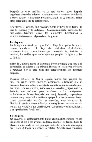 148
Después de estos análisis vemos que varios siglos después
seguimos siendo los mismos. Ahora nos toca a nosotros, acudiendo
a otros autores y haciendo Fenomenologia, la de Husserl, mirar
otras características de cómo somos.
Abordamos el origen, que necesariamente influye en la forma de
ser: lo hispano y lo indígena. Mayoritariamente mestizos, los
mexicanos tenemos estos dos elementos hereditarios y
complementamos con algo radical: la iglesia.
Lo hispano
En la segunda mitad del siglo XV en España el poder lo tenían
cuatro entidades: el Rey (lo rodeaban deslealtades,
envenenamientos, casamientos por conveniencia, traición y
muerte), los nobles que tenían ejércitos propios, la iglesia y las
cofradías.
Isabel la Católica marca la diferencia por el combate que hizo a la
corrupción; convierte a la península Ibérica en totalmente cristiana
y fanática, por lo que estas dos características son herencia
hispana.
Quienes poblaron la Nueva España fueron tres grupos: los
hidalgos, grupo fuerte, enérgico, depredador y belicoso que se
hicieron duros en la lucha constante durante ochocientos años con
los moros; los aventureros, ávidos recién avenidos, grupo amorfo y
flotante, que sufrieron para instalarse, y los inmigrantes,
ambiciosos de fortuna buscada con trabajo honrado, desprovistos
de recursos y necesitados de fuerte apoyo. Los dos primeros tienen
como característica común: la soberbia, otro elemento de
identidad, estaban acostumbrados a cumplir sus voluntades sin
rienda. La Audiencia los clasificó, en “conquistadores insaciables”,
y en “pobladores famélicos”.
Lo indígena
La palabra. El convencimiento pleno en ella hizo impacto en los
indígenas al oír a los evangelizadores, cuando les decían: Dios te
ofrece la muerte de su hijo para que nadie de tu familia muera por
tus dioses. A todos nos seduce la palabra. Setenta años continuos
 