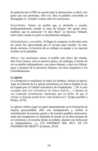 149
de gobierno por el PRI en nuestro país lo demuestran, es decir, nos
gusta que nos prometan, sólo eso. Hoy la palabra convertida en
demagogia es “comida” común entre los mexicanos.
Exacerbados. Somos un pueblo que se desborda y excede,
fundamentalmente cuando se trata de festejar. Me queda claro,
también, que la adoración “al dios Baco” es herencia Náhuatl,
sobre todo cuando se quitó el autoritarismo-indígena.
Individualistas y resentidos. Al llegar la conquista, la división entre
las etnias fue aprovechada por el invasor para triunfar. Se trae,
desde entonces, la herencia de no trabajar en equipo y no soportar
el dolor en las pérdidas.
Altivos. Los mexicanos somos el pueblo más altivo del mundo,
dice Gary Genins, está en nuestros genes, sin embargo, el hecho de
ser un pueblo independiente, con status tlatoani, a decir de Gibson,
antes y después de la presencia hispana, nos hace singulares a los
Chimalhuacanos.
La iglesia
La corrupción se manifestó en todos los ámbitos, incluso la iglesia.
Aquí un informe de La iglesia eclesiástica en Nueva España al rey
de España por el Cabildo eclesiástico de Guadalajara: “¡De lo más
escogido entre los eclesiásticos de Nueva Galicia… Y además de
esa confusión involuntaria, implicada, que no dicha, de que el
clérigo en España podía llevar vida deshonesta!” [López portillo y
Weber, 1075].
La iglesia católica jugó un papel preponderante en la formación de
nuestra personalidad, obró con manipulación y realizó el
sometimiento de nuestras gentes y de nuestros pueblos americanos,
nada más imaginemos la impronta de miedo en el alma humana de
un coterráneo, al escuchar desde un púlpito, durante sus luchas por
su independencia: ¡¡¡¡ UN ENEMIGO DEL REY, ES UN
ENEMIGO DE DIOS!!!! [Cabrera, 2010]
 