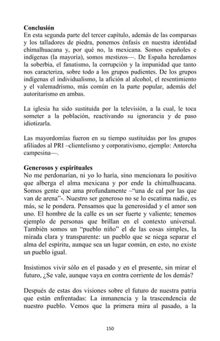 150
Conclusión
En esta segunda parte del tercer capítulo, además de las comparsas
y los talladores de piedra, ponemos énfasis en nuestra identidad
chimalhuacana y, por qué no, la mexicana. Somos españoles e
indígenas (la mayoría), somos mestizos—. De España heredamos
la soberbia, el fanatismo, la corrupción y la impunidad que tanto
nos caracteriza, sobre todo a los grupos pudientes. De los grupos
indígenas el individualismo, la afición al alcohol, el resentimiento
y el valemadrismo, más común en la parte popular, además del
autoritarismo en ambas.
La iglesia ha sido sustituida por la televisión, a la cual, le toca
someter a la población, reactivando su ignorancia y de paso
idiotizarla.
Las mayordomías fueron en su tiempo sustituidas por los grupos
afiliados al PRI –clientelismo y corporativismo, ejemplo: Antorcha
campesina—.
Generosos y espirituales
No me perdonarían, ni yo lo haría, sino mencionara lo positivo
que alberga el alma mexicana y por ende la chimalhuacana.
Somos gente que ama profundamente –“una de cal por las que
van de arena”-. Nuestro ser generoso no se lo escatima nadie, es
más, se le pondera. Pensamos que la generosidad y el amor son
uno. El hombre de la calle es un ser fuerte y valiente; tenemos
ejemplo de personas que brillan en el contexto universal.
También somos un “pueblo niño” el de las cosas simples, la
mirada clara y transparente: un pueblo que se niega separar el
alma del espíritu, aunque sea un lugar común, en esto, no existe
un pueblo igual.
Insistimos vivir sólo en el pasado y en el presente, sin mirar el
futuro, ¿Se vale, aunque vaya en contra corriente de los demás?
Después de estas dos visiones sobre el futuro de nuestra patria
que están enfrentadas: La inmanencia y la trascendencia de
nuestro pueblo. Vemos que la primera mira al pasado, a la
 