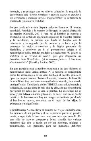 151
herencia, y se protege con los valores culturales; la segunda la
describimos así: “Somos hombres y nuestra suerte es atender y
ser arrojados a mundos nuevos, inconcebibles” a la manera de
Castaneda (una nueva realidad).
Lo que puede salvar esta disputa podemos llamarlo: El hombre
paradojal. Paradoja a la manera de Borges: la verdad disfrazada
de mentira [Castellá, 2001]. Para mí el hombre es esencia y
existencia, sin orden de aparición; suyas son la filosofía oriental
y la occidental, la primera que funde al hombre con la
naturaleza y la segunda que la domina y la hace suya; le
pertenece la lógica aristotélica y la lógica paradojal de
Heráclito; y conviven en él, el pensamiento griego y el
pensamiento judío, grandes modelos de occidente: “El griego se
sintetiza en el <<una de dos>>, que, por desgracia, ha
invadido todo Occidente… (y) el modelo judío… <<no sólo,
sino también>>” [Frankl y Lapide, 2005].
En esta paradoja está la posible respuesta a las dos visiones, el
pensamiento judío valida ambas. A la persona le corresponde
tomar las decisiones a en su vida; también al pueblo, sólo a él,
optar su propio camino. Toma relevancia, entonces, la filosofía
de este libro: hay que hacer comunidad con sentido, procurando
un significado. También la de los TIDEES: amistad, tolerancia y
solidaridad, aunque debe ir más allá de ello, sin que se acobarde
por tomar los retos que la vida le plantea. La existencia no es
amor y paz Maco, es amor y tensión, es decir, que no se puede
existir en la homeostasis, hay un margen delimitado por donde
el hombre se mueve, ese debe ser el lugar de los hijos: la
existencia y el significado.
Chimalhuacán Atenco lleva el nombre del viejo Chimalhuacan.
La memoria de mi pueblo y el de la primera patria no pueden
morir, porque todo lo que nace tiene una tarea que cumplir. En
esta vida no todo es progreso y éxito, también hay valores
humanos que son la razón de ser de hombres, mujeres y
comunidades. Las personas, para ser humanos, debemos
 