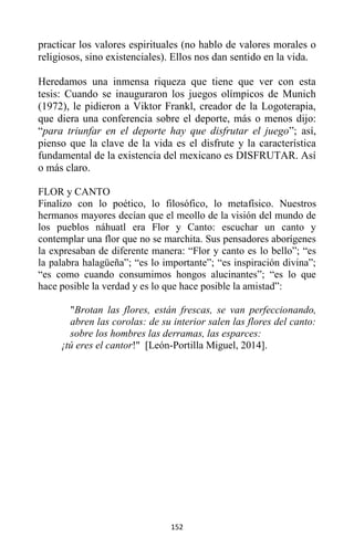 152
practicar los valores espirituales (no hablo de valores morales o
religiosos, sino existenciales). Ellos nos dan sentido en la vida.
Heredamos una inmensa riqueza que tiene que ver con esta
tesis: Cuando se inauguraron los juegos olímpicos de Munich
(1972), le pidieron a Viktor Frankl, creador de la Logoterapia,
que diera una conferencia sobre el deporte, más o menos dijo:
“para triunfar en el deporte hay que disfrutar el juego”; así,
pienso que la clave de la vida es el disfrute y la característica
fundamental de la existencia del mexicano es DISFRUTAR. Así
o más claro.
FLOR y CANTO
Finalizo con lo poético, lo filosófico, lo metafísico. Nuestros
hermanos mayores decían que el meollo de la visión del mundo de
los pueblos náhuatl era Flor y Canto: escuchar un canto y
contemplar una flor que no se marchita. Sus pensadores aborígenes
la expresaban de diferente manera: “Flor y canto es lo bello”; “es
la palabra halagüeña”; “es lo importante”; “es inspiración divina”;
“es como cuando consumimos hongos alucinantes”; “es lo que
hace posible la verdad y es lo que hace posible la amistad”:
"Brotan las flores, están frescas, se van perfeccionando,
abren las corolas: de su interior salen las flores del canto:
sobre los hombres las derramas, las esparces:
¡tú eres el cantor!" [León-Portilla Miguel, 2014].
 
