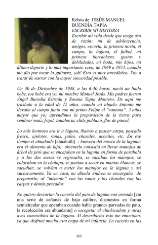 155
Relato de JESÚS MANUEL
BUENDÍA TAPIA
ESCRIBIR MI HISTORIA
Escribir mi vida desde que tengo uso
de razón: mi de adolescencia,
amigos, escuela, la primera novia, el
campo, la laguna, el futbol, mi
primera borrachera, gustos y
debilidades, mi boda, mis hijos, mi
último deporte y lo más importante, creo, de 1969 a 1973, cuando
me dio por tocar la guitarra, ¡oh! Esto es muy anecdótico. Voy a
tratar de narrar con la mayor sinceridad posible.
Un 30 de Diciembre de 1948, a las 6:30 horas, nació un lindo
bebe, ese bebé era yo, mi nombre Manuel Jesús. Mis padres fueron
Ángel Buendía Estrada y Susana Tapia Montero. De aquí me
traslado a la edad de 12 años, cuando mi abuelo Antonio me
llevaba al campo junto con mi primo Felipe el “santana”, 3 años
mayor que yo; aprendimos la preparación de la tierra para
sembrar maíz, frijol, zanahoria, chile poblano, flor de pincel.
Lo más hermoso era ir a laguna, íbamos a pescar carpa, pescado
fresco, ajolotes, ranas, juiles, charales, acociles, etc. En ese
tiempo el ahuahutle [ahuahutli] - huevera del mosco de la laguna-
era el alimento de lujo; obtenerlo consistía en llevar manojos de
árbol de pirú que se encajaban en la laguna en forma de parábola
y a los dos meses se regresaba, se sacaban los manojos, se
colocaban en la chalupa, se ponían a secar en mantas blancas, se
sacudían, se volvían a meter los manojos en la laguna y así
sucesivamente. Ya en casa, mi abuela Andrea se encargaba de
prepararlo; al “mismole” con las ranas y los charales con las
carpas y demás pescados.
No quiero descartar la cacería del pato de laguna con armada [era
una serie de cañones de bajo calibre, dispuestos en forma
semicircular que operaban cuando había grandes parvadas de pato,
la recolección era abundante] o escopeta; el chichicuilote y otras
aves comestibles de la laguna. Al describirles esto me emociono,
ya que disfruté mucho esta etapa de mi infancia. La cacería en las
 