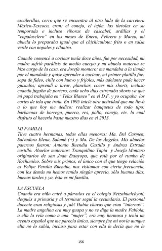 156
escalerillas, cerro que se encuentra al otro lado de la carretera
México-Texcoco, eran: el conejo, el tejón, las tórtolas en su
temporada e incluso víboras de cascabel, ardillas y el
“copalasclero” en los meses de Enero, Febrero y Marzo, mi
abuela lo preparaba igual que al chichicuilote: frito o en salsa
verde con nopales y cilantro.
Cuando comencé a cocinar tenía doce años, fue por necesidad, mi
madre sufrió parálisis de medio cuerpo y mi abuela materna se
hizo cargo de la casa, era Josefa montero; me mandaba a la tienda
por el mandado y quise aprender a cocinar, mi primer platillo fue:
sopa de fideo, chile con huevo y frijoles, más adelante pude hacer
guisados; aprendí a lavar, planchar, cocer mis shorts, incluso
cuando jugaba de portero, cada ocho días estrenaba shorts ya que
mi papá trabajaba en “Telas Blanco” en el D.F. y yo ocupaba los
cortes de tela que traía. En 1995 inicié otra actividad que me llevó
a lo que hoy me dedico: realizar banquetes de todo tipo:
barbacoas de borrego, puerco, res, pollo, conejo, etc. lo cual
disfruto el hacerlo hasta nuestro días en el 2013.
MI FAMILIA
Tuve cuatro hermanas, todas ellas menores: Ma. Del Carmen,
Salvadora Elena, Salomé (+) y Ma. De los Ángeles. Mis abuelos
paternos fueron: Antonio Buendía Castillo y Andrea Estrada
castillo. Abuelos maternos: Tranquilino Tapia y Josefa Montero
originarios de san Juan Extayopa, que está por el rumbo de
Xochimilco. Sobre mis primos, el único con el que tengo relación
es Felipe Peralta Buendía, nos visitamos con cierta frecuencia,
con los demás no hemos tenido ningún aprecio, sólo buenos días,
buenas tardes y ya, ésta es mi familia.
LA ESCUELA
Cuando era niño entré a párvulos en el colegio Netzahualcóyotl,
después a primaria y al terminar seguí la secundaria. El personal
docente eran religiosas y ¡ah! Había chavas que eran “internas”.
La madre angelina era muy guapa y no se diga la madre Fabiola,
a ella la veía como a una “mujer”, era muy hermosa y tenía un
acento español que me parecía única, siempre fue mi novia aunque
ella no lo sabía, incluso para estar con ella le decía que no le
 