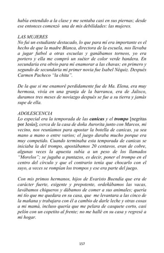 157
había entendido a la clase y me sentaba casi en sus piernas; desde
ese entonces comenzó una de mis debilidades: las mujeres.
LAS MUJERES
No fui un estudiante destacado, lo que para mí era importante es el
hecho de que la madre Blanca, directora de la escuela, nos llevaba
a jugar futbol a otras escuelas y ganábamos torneos, yo era
portero y ella me compró un suéter de color verde bandera. En
secundaria era obvio para mí enamorar a las chavas; en primero y
segundo de secundaria mi primer novia fue Isabel Néquiz. Después
Carmen Pacheco “la chita”.
De la que si me enamoré perdidamente fue de Ma. Elena, era muy
hermosa, vivía en una granja de la barranca, era de Jalisco,
duramos tres meses de noviazgo después se fue a su tierra y jamás
supe de ella.
ADOLESCENCIA
Lo especial era la temporada de las canicas y el trompo [negritas
por Jesús]; cerca de la casa de doña Aurorita junto con Marcos, mi
vecino, nos reuníamos para apostar la botella de canicas, ya sea
mano a mano o entre varios; el juego duraba mucho porque era
muy competido. Cuando terminaba esta temporada de canicas se
iniciaba la del trompo, apostábamos 20 centavos, eran de cobre,
algunas veces la apuesta subía a un peso de los llamados
“Morelos”; se jugaba a puntazos, es decir, poner el trompo en el
centro del círculo y que el contrario tenía que chocarlo con el
suyo, a veces se rompían los trompos y ese era parte del juego.
Con mis primos hermanos, hijos de Evaristo Buendía que era de
carácter fuerte, exigente y prepotente, ordeñábamos las vacas,
lavábamos chiqueros y dábamos de comer a sus animales; quería
mi tío que me quedara en su casa, que me levantara a las cinco de
la mañana y trabajara con él a cambio de darle leche y otras cosas
a mi mamá, incluso quería que me pelara de casquete corto, casi
pelón con un copetito al frente; no me hallé en su casa y regresé a
mi hogar.
 