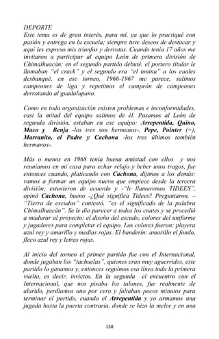 158
DEPORTE
Este tema es de gran interés, para mí, ya que lo practiqué con
pasión y entrega en la escuela; siempre tuve deseos de destacar y
aquí les expreso mis triunfos y derrotas. Cuando tenía 17 años me
invitaron a participar al equipo León de primera división de
Chimalhuacán; en el segundo partido debuté, el portero titular le
llamaban “el crack” y el segundo era “el tonina” a los cuales
desbanqué, en ese torneo, 1966-1967 me parece, salimos
campeones de liga y repetimos el campeón de campeones
derrotando al guadalupano.
Como en toda organización existen problemas e inconformidades,
casi la mitad del equipo salimos de él. Pasamos al León de
segunda división, estaban en ese equipo: Arrepentida, Quino,
Maco y Benja -los tres son hermanos-, Pepe, Pointer (+),
Marranito, el Padre y Cachona -los tres últimos también
hermanos-.
Más o menos en 1968 tenía buena amistad con ellos y nos
reuníamos en mi casa para echar relajo y beber unos tragos, fue
entonces cuando, platicando con Cachona, dijimos a los demás:
vamos a formar un equipo nuevo que empiece desde la tercera
división; estuvieron de acuerdo y -“le llamaremos TIDEES”,
opinó Cachona, bueno -¿Qué significa Tidees? Preguntaron. –
“Tierra de escudos” contestó, “es el significado de la palabra
Chimalhuacán”. Se le dio parecer a todos los cuates y se procedió
a madurar al proyecto: el diseño del escudo, colores del uniforme
y jugadores para completar el equipo. Los colores fueron: playera
azul rey y amarillo y medias rojas. El banderín: amarillo el fondo,
fleco azul rey y letras rojas.
Al inicio del torneo el primer partido fue con el Internacional,
donde jugaban los “tachuelas”, quienes eran muy aguerridos, este
partido lo ganamos y, entonces seguimos esa línea toda la primera
vuelta, es decir, invictos. En la segunda el encuentro con el
Internacional, que nos pisaba los talones, fue realmente de
alarido, perdíamos uno por cero y faltaban pocos minutos para
terminar el partido, cuando el Arrepentida y yo armamos una
jugada hasta la puerta contraria, donde se hizo la melee y en una
 
