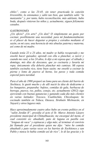 162
chiles”, como a las 23:45, sin tener practicada la canción
Irresistible, la entonamos y salió tan bien, que también salió “la
manzanita” y, por tanto, hubo reconciliación, más adelante, hubo
boda, después vinieron los niños y, actualmente, siguen felizmente
casados.
GASTRONOMÍA
¿Un oficio? ¿Un arte? ¿Un don? O simplemente un gusto por
cocinar, posiblemente una necesidad, para mí fundamentalmente
es el placer de hacer degustar a propios y extraños mediante el
sazón, en mi caso, una herencia de mis abuelas paterna y materna,
así como de mi madre.
Cuando tenía 22 o 23 años, mi madre se había recuperado y me
enseñó hacer guisados; aprendí con ella a planchar, a zurcir y
cuando me casé, a los 24 años, le dije a mi esposa que: el sábado y
domingo, mis días de descanso, que yo cocinaría y lavaría mi
ropa; únicamente ella debería planchar mis camisas. Mi esposa
también cocinaba rico, tiene buen sazón; me enseñó a cocinar la
pierna y lomo de puerco al horno, los pavos y toda comida
especial para navidad.
Para el año de 1998 preparé un lomo para un cliente del barrio de
Xochiaca, le gustó mucho y de allí nació la idea de dedicarme a
los banquetes, preparaba: bufetes, comidas de gala, barbacoa de
borrego, puerco, res, pollos, conejo, etc. actualmente (2012) sigo
ejerciendo con buenas ganancias y ganando cada día más clientes
en varias latitudes: Texcoco, Coatlinchán, Chicoloapan; he
cocinado también en Toluca, Oaxaca, Sirahuén Michoacán, en
Nayarit y otros lugares más.
Hace aproximadamente cuatro años hubo un evento político en el
“salón Jordán II”, presidía el acto el Sr. Marco Antonio Lázaro
presidente municipal de Chimalhuacán; me encargué del menú, el
cual consistió en: ahuahutli, pato de laguna en pasilla con
“lenguas de vaca” y espinacas y algo más; al terminar el convivio
fui llamado por el presidente quien me dijo: “mire he comido
ahuahutli y pato varias veces en los barrios de Xochitenco y san
Pablo y nunca lo había comido así de rico”, le di las gracias y le
 