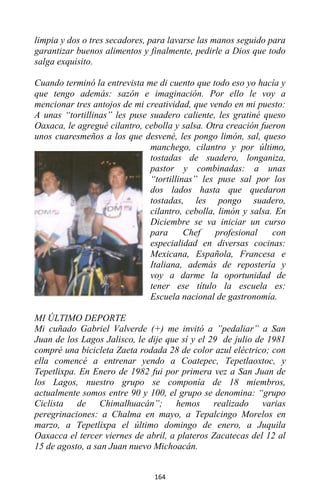 164
limpia y dos o tres secadores, para lavarse las manos seguido para
garantizar buenos alimentos y finalmente, pedirle a Dios que todo
salga exquisito.
Cuando terminó la entrevista me di cuento que todo eso yo hacía y
que tengo además: sazón e imaginación. Por ello le voy a
mencionar tres antojos de mi creatividad, que vendo en mi puesto:
A unas “tortillinas” les puse suadero caliente, les gratiné queso
Oaxaca, le agregué cilantro, cebolla y salsa. Otra creación fueron
unos cuaresmeños a los que desvené, les pongo limón, sal, queso
manchego, cilantro y por último,
tostadas de suadero, longaniza,
pastor y combinadas: a unas
“tortillinas” les puse sal por los
dos lados hasta que quedaron
tostadas, les pongo suadero,
cilantro, cebolla, limón y salsa. En
Diciembre se va iniciar un curso
para Chef profesional con
especialidad en diversas cocinas:
Mexicana, Española, Francesa e
Italiana, además de repostería y
voy a darme la oportunidad de
tener ese título la escuela es:
Escuela nacional de gastronomía.
MI ÚLTIMO DEPORTE
Mi cuñado Gabriel Valverde (+) me invitó a ”pedaliar” a San
Juan de los Lagos Jalisco, le dije que sí y el 29 de julio de 1981
compré una bicicleta Zaeta rodada 28 de color azul eléctrico; con
ella comencé a entrenar yendo a Coatepec, Tepetlaoxtoc, y
Tepetlixpa. En Enero de 1982 fui por primera vez a San Juan de
los Lagos, nuestro grupo se componía de 18 miembros,
actualmente somos entre 90 y 100, el grupo se denomina: “grupo
Ciclista de Chimalhuacán”; hemos realizado varias
peregrinaciones: a Chalma en mayo, a Tepalcingo Morelos en
marzo, a Tepetlixpa el último domingo de enero, a Juquila
Oaxacca el tercer viernes de abril, a plateros Zacatecas del 12 al
15 de agosto, a san Juan nuevo Michoacán.
 