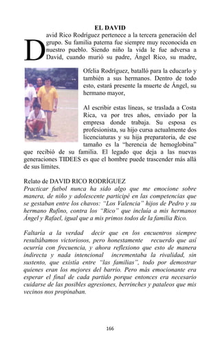 166
EL DAVID
avid Rico Rodríguez pertenece a la tercera generación del
grupo. Su familia paterna fue siempre muy reconocida en
nuestro pueblo. Siendo niño la vida le fue adversa a
David, cuando murió su padre, Ángel Rico, su madre,
Ofelia Rodríguez, batalló para la educarlo y
también a sus hermanos. Dentro de todo
esto, estará presente la muerte de Ángel, su
hermano mayor,
Al escribir estas líneas, se traslada a Costa
Rica, va por tres años, enviado por la
empresa donde trabaja. Su esposa es
profesionista, su hijo cursa actualmente dos
licenciaturas y su hija preparatoria, de ese
tamaño es la “herencia de hemoglobina”
que recibió de su familia. El legado que deja a las nuevas
generaciones TIDEES es que el hombre puede trascender más allá
de sus límites.
Relato de DAVID RICO RODRÍGUEZ
Practicar futbol nunca ha sido algo que me emocione sobre
manera, de niño y adolescente participé en las competencias que
se gestaban entre los chavos: “Los Valencia” hijos de Pedro y su
hermano Rufino, contra los “Rico” que incluía a mis hermanos
Ángel y Rafael, igual que a mis primos todos de la familia Rico.
Faltaría a la verdad decir que en los encuentros siempre
resultábamos victoriosos, pero honestamente recuerdo que así
ocurría con frecuencia, y ahora reflexiono que esto de manera
indirecta y nada intencional incrementaba la rivalidad, sin
sustento, que existía entre “las familias”, todo por demostrar
quienes eran los mejores del barrio. Pero más emocionante era
esperar el final de cada partido porque entonces era necesario
cuidarse de las posibles agresiones, berrinches y pataleos que mis
vecinos nos propinaban.
D
 