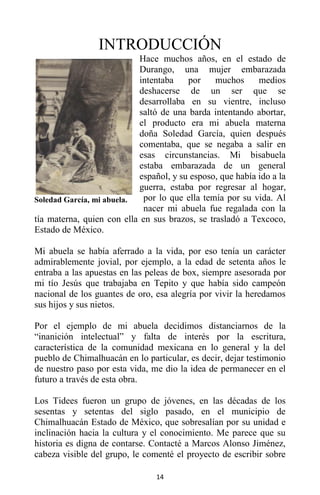 14
INTRODUCCIÓN
Hace muchos años, en el estado de
Durango, una mujer embarazada
intentaba por muchos medios
deshacerse de un ser que se
desarrollaba en su vientre, incluso
saltó de una barda intentando abortar,
el producto era mi abuela materna
doña Soledad García, quien después
comentaba, que se negaba a salir en
esas circunstancias. Mi bisabuela
estaba embarazada de un general
español, y su esposo, que había ido a la
guerra, estaba por regresar al hogar,
por lo que ella temía por su vida. Al
nacer mi abuela fue regalada con la
tía materna, quien con ella en sus brazos, se trasladó a Texcoco,
Estado de México.
Mi abuela se había aferrado a la vida, por eso tenía un carácter
admirablemente jovial, por ejemplo, a la edad de setenta años le
entraba a las apuestas en las peleas de box, siempre asesorada por
mi tío Jesús que trabajaba en Tepito y que había sido campeón
nacional de los guantes de oro, esa alegría por vivir la heredamos
sus hijos y sus nietos.
Por el ejemplo de mi abuela decidimos distanciarnos de la
“inanición intelectual” y falta de interés por la escritura,
característica de la comunidad mexicana en lo general y la del
pueblo de Chimalhuacán en lo particular, es decir, dejar testimonio
de nuestro paso por esta vida, me dio la idea de permanecer en el
futuro a través de esta obra.
Los Tidees fueron un grupo de jóvenes, en las décadas de los
sesentas y setentas del siglo pasado, en el municipio de
Chimalhuacán Estado de México, que sobresalían por su unidad e
inclinación hacia la cultura y el conocimiento. Me parece que su
historia es digna de contarse. Contacté a Marcos Alonso Jiménez,
cabeza visible del grupo, le comenté el proyecto de escribir sobre
Soledad García, mi abuela.
 