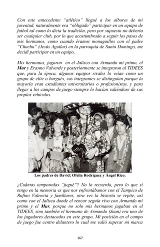 167
Con este antecedente “atlético” llegué a los albores de mi
juventud, naturalmente era “obligado” participar en un equipo de
futbol tal como lo dicta la tradición, pero por supuesto no debería
ser cualquier club, por lo que acostumbrado a seguir los pasos de
mis hermanos, como cuando éramos monaguillos con el padre
“Chucho” (Jesús Aguilar) en la parroquia de Santo Domingo, me
decidí participar en un equipo.
Mis hermanos, jugaron en el Jalisco con Armando mi primo, el
Mur y Erasmo Valverde y posteriormente se integraron al TIDEES
que, para la época, algunos equipos rivales lo veían como un
grupo de elite o burgués, sus integrantes se distinguían porque la
mayoría eran estudiantes universitarios o profesionistas, y para
llegar a los campos de juego siempre lo hacían valiéndose de sus
propios vehículos.
Los padres de David: Ofelia Rodríguez y Ángel Rico.
¿Cuántas temporadas “jugué”? No lo recuerdo, pero lo que si
tengo en la memoria es que nos enfrentábamos con el Tampico de
Rufino Valencia y familiares, otra vez la historia se repite, así
como con el Jalisco donde el rencor seguía vivo con Armando mi
primo y el Mur, porque no solo mis hermanos jugaban en el
TIDEES, sino también el hermano de Armando (Juan) era uno de
los jugadores destacados en este grupo. Mi posición en el campo
de juego fue centro delantero lo cual me valió superar mi marca
 