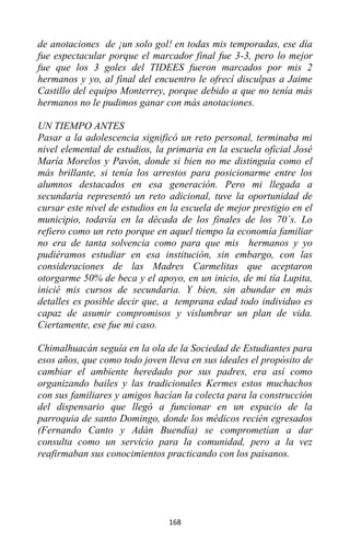 168
de anotaciones de ¡un solo gol! en todas mis temporadas, ese día
fue espectacular porque el marcador final fue 3-3, pero lo mejor
fue que los 3 goles del TIDEES fueron marcados por mis 2
hermanos y yo, al final del encuentro le ofrecí disculpas a Jaime
Castillo del equipo Monterrey, porque debido a que no tenía más
hermanos no le pudimos ganar con más anotaciones.
UN TIEMPO ANTES
Pasar a la adolescencia significó un reto personal, terminaba mi
nivel elemental de estudios, la primaria en la escuela oficial José
María Morelos y Pavón, donde si bien no me distinguía como el
más brillante, si tenía los arrestos para posicionarme entre los
alumnos destacados en esa generación. Pero mi llegada a
secundaría representó un reto adicional, tuve la oportunidad de
cursar este nivel de estudios en la escuela de mejor prestigio en el
municipio, todavía en la década de los finales de los 70´s. Lo
refiero como un reto porque en aquel tiempo la economía familiar
no era de tanta solvencia como para que mis hermanos y yo
pudiéramos estudiar en esa institución, sin embargo, con las
consideraciones de las Madres Carmelitas que aceptaron
otorgarme 50% de beca y el apoyo, en un inicio, de mi tía Lupita,
inicié mis cursos de secundaria. Y bien, sin abundar en más
detalles es posible decir que, a temprana edad todo individuo es
capaz de asumir compromisos y vislumbrar un plan de vida.
Ciertamente, ese fue mi caso.
Chimalhuacán seguía en la ola de la Sociedad de Estudiantes para
esos años, que como todo joven lleva en sus ideales el propósito de
cambiar el ambiente heredado por sus padres, era así como
organizando bailes y las tradicionales Kermes estos muchachos
con sus familiares y amigos hacían la colecta para la construcción
del dispensario que llegó a funcionar en un espacio de la
parroquia de santo Domingo, donde los médicos recién egresados
(Fernando Canto y Adán Buendía) se comprometían a dar
consulta como un servicio para la comunidad, pero a la vez
reafirmaban sus conocimientos practicando con los paisanos.
 