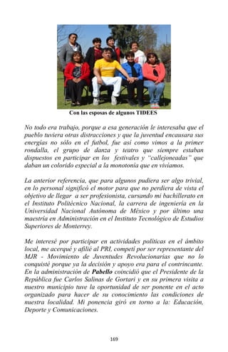 169
Con las esposas de algunos TIDEES
No todo era trabajo, porque a esa generación le interesaba que el
pueblo tuviera otras distracciones y que la juventud encausara sus
energías no sólo en el futbol, fue así como vimos a la primer
rondalla, el grupo de danza y teatro que siempre estaban
dispuestos en participar en los festivales y “callejoneadas” que
daban un colorido especial a la monotonía que en vivíamos.
La anterior referencia, que para algunos pudiera ser algo trivial,
en lo personal significó el motor para que no perdiera de vista el
objetivo de llegar a ser profesionista, cursando mi bachillerato en
el Instituto Politécnico Nacional, la carrera de ingeniería en la
Universidad Nacional Autónoma de México y por último una
maestría en Administración en el Instituto Tecnológico de Estudios
Superiores de Monterrey.
Me interesé por participar en actividades políticas en el ámbito
local, me acerqué y afilié al PRI, competí por ser representante del
MJR - Movimiento de Juventudes Revolucionarias que no lo
conquisté porque ya la decisión y apoyo era para el contrincante.
En la administración de Pabello coincidió que el Presidente de la
República fue Carlos Salinas de Gortari y en su primera visita a
nuestro municipio tuve la oportunidad de ser ponente en el acto
organizado para hacer de su conocimiento las condiciones de
nuestra localidad. Mi ponencia giró en torno a la: Educación,
Deporte y Comunicaciones.
 