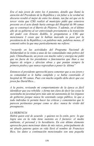170
Era el más joven de entre los 4 ponentes, detalle que llamó la
atención del Presidente de la República y sin faltar a la verdad mi
discurso resultó el mejor de entre los demás, tan fue así que en la
tercer visita que CSG realizó al municipio pidió que estuviera
presente en el acto donde haría entrega del Hospital de 90 camas
que se construyó en el Barrio de Plateros. Y además, en el último
año de su gobierno al ser entrevistado previamente a la transición
del poder con Ernesto Zedillo, le preguntaron a CSG que
mencionara 3 cosas que le habían marcado su paso por la
presidencia de la República y en palabras más, palabras menos, él
comentó sobre la que muy particularmente me refiero:
“recuerdo en las actividades del Programa Nacional de
Solidaridad en la visita a unas de las comunidades más pobres del
país; Chimalhuacán, un joven con mucho valor y energía me pidió
que no fuera de los presidentes o funcionarios que iban a sus
lugares de origen y ofrecían obras y que ponían siempre la
primera piedra y que nunca regresaban a poner la última”
Entonces el presidente aprovechó para comentar que a ese joven y
su comunidad se le había cumplido y se había construido el
hospital de 90 camas. Pues con mucho orgullo debo decir que ese
joven fue David Rico…
A la postre, revisando mi comportamiento de la época es fácil
identificar que esa rebeldía y forma tan clara de decir las cosas la
sustentaba mi juventud pero más aún mi autonomía de los órganos
de gobierno porque nunca he ostentado cargo público, lo que a
todo individuo le permite hacer las críticas y comentarios que le
parecen pertinentes porque como se dice: nunca he vivido del
presupuesto.
LA HERENCIA
Habrá quien esté de acuerdo y quienes no lo estén, pero lo que
logra uno en la vida tiene sustento en 3 factores: el medio
ambiente, el personal y lo hereditario. En este último elemento
aprovecho para mencionar datos de mis raíces, principalmente de
mi abuelo paterno quien en vida llevó el nombre de Francisco
Rico, los datos a continuación mencionados son una pequeña
 