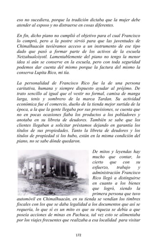 172
eso no sucediera, porque la tradición dictaba que la mujer debe
atender al esposo y no distraerse en cosas diferentes.
En fin, dicho piano no cumplió el objetivo para el cual Francisco
lo compró, pero a la postre sirvió para que las juventudes de
Chimalhuacán tuviéramos acceso a un instrumento de ese tipo
dado que pasó a formar parte de los activos de la escuela
Netzahualcóyotl. Lamentablemente del piano no tengo la menor
idea si aún se conserve en la escuela, pero con toda seguridad
podemos dar cuenta del mismo porque la factura del mismo la
conserva Lupita Rico, mi tía.
La personalidad de Francisco Rico fue la de una persona
caritativa, humana y siempre dispuesto ayudar al prójimo. De
trato sencillo al igual que el vestir no formal, camisa de manga
larga, tenis y sombrero de la marca Tardan. Su actividad
económica fue el comercio, dueño de la tienda mejor surtida de la
época, a la que la gente llegaba por sus provisiones, se cuenta que
no en pocas ocasiones fiaba los productos a los pobladores y
anotaba en su libreta de deudores. También se sabe que los
clientes llegaban a solicitar préstamos dejando en garantía los
títulos de sus propiedades. Tanto la libreta de deudores y los
títulos de propiedad si los hubo, están en la misma condición del
piano, no se sabe dónde quedaron.
De mitos y leyendas hay
mucho que contar, lo
cierto que con su
esfuerzo, trabajo y
administración Francisco
Rico llegó a distinguirse
en cuanto a los bienes
que logró, siendo la
primera persona que tuvo
automóvil en Chimalhuacán, en su tienda se vendían los timbres
fiscales con los que se daba legalidad a los documentos que así se
requería, lo que sí es un mito es que su riqueza se debía a que
poseía acciones de minas en Pachuca, tal vez esto se alimentaba
por los viajes frecuentes que realizaba a esa localidad para visitar
 