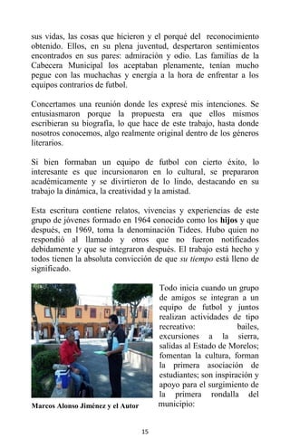 15
sus vidas, las cosas que hicieron y el porqué del reconocimiento
obtenido. Ellos, en su plena juventud, despertaron sentimientos
encontrados en sus pares: admiración y odio. Las familias de la
Cabecera Municipal los aceptaban plenamente, tenían mucho
pegue con las muchachas y energía a la hora de enfrentar a los
equipos contrarios de futbol.
Concertamos una reunión donde les expresé mis intenciones. Se
entusiasmaron porque la propuesta era que ellos mismos
escribieran su biografía, lo que hace de este trabajo, hasta donde
nosotros conocemos, algo realmente original dentro de los géneros
literarios.
Si bien formaban un equipo de futbol con cierto éxito, lo
interesante es que incursionaron en lo cultural, se prepararon
académicamente y se divirtieron de lo lindo, destacando en su
trabajo la dinámica, la creatividad y la amistad.
Esta escritura contiene relatos, vivencias y experiencias de este
grupo de jóvenes formado en 1964 conocido como los hijos y que
después, en 1969, toma la denominación Tidees. Hubo quien no
respondió al llamado y otros que no fueron notificados
debidamente y que se integraron después. El trabajo está hecho y
todos tienen la absoluta convicción de que su tiempo está lleno de
significado.
Todo inicia cuando un grupo
de amigos se integran a un
equipo de futbol y juntos
realizan actividades de tipo
recreativo: bailes,
excursiones a la sierra,
salidas al Estado de Morelos;
fomentan la cultura, forman
la primera asociación de
estudiantes; son inspiración y
apoyo para el surgimiento de
la primera rondalla del
municipio:Marcos Alonso Jiménez y el Autor
 