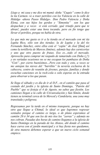 177
Llego a mi casa y me dice mi mamá -doña “Cuquis” como le dice
la tía Carmen- ve a traer petróleo con los Valencia en la calle de
Hidalgo -ahora Paseo Hidalgo-. Don Pedro Valencia y Doña
Elena, con sus hijos los gordos y “Simonita” son los que
despachan y a veces si está cerrado ¡qué triunfo para que te
abran!, puedes estar una hora tocando, pero en fin tengo que
llevar el petróleo, porque no había de otra.
Lo que más me gusta es ir a la tienda en el mercado con mi tía
Lupita Rico, sólo son dos tiendas; la de Lupita y la del tío
Fernando Sánchez, entre ellos está el “cajón” de José [fina] así
como la tortillería de Marcos Jiménez, además hay dos carnicerías
y uno que otro puesto de frutas. Eso es…todo el mercado.
Aprovecho para comprar mi raspado de tamarindo con Doña (¿?)
y en variadas ocasiones no se me escapan los pambazos de Doña
“Coti”, por cierto buenísimos…Pero con todo y esto, a veces se
me antojan las nieves del “barrilito” la nevería exclusiva de la
cabecera, centro de reunión de jóvenes, parejas, familias y donde
escuchas canciones en la rock-cola o solo esperas en la entrada
para observar a los que pasan.
Se llega el sábado y es día de ir al D.F., en el camión que pasa al
costado del jardín y la iglesia de Santo Domingo, “Patrón del
Pueblo” que se festeja el 4 de Agosto, no sabes que fiestón. Los
camiones llegan a la calle de Circunvalación y San Simón, donde
tienen su terminal cerca de la Merced y Candelaria, una zona muy
transitada y peligrosa.
Regresamos por la tarde en el mismo transporte, porque no hay
otro que llegue a Chimal, lo ideal es que logremos regresar
sentados porque el camino es largo, o de plano esperamos al
camión 20 ó 34 que son los de mis tíos los “zorras” y además no
nos cobran. Pasadas dos horas de camino llegamos a la iglesia de
Santo Domingo en la parada de los Alonso, ahí donde el camino
hace curva con el jardín municipal y si hay fiesta nos quedamos,
de otra manera debemos esperar a que un nuevo ciclo semanal
empiece.
 