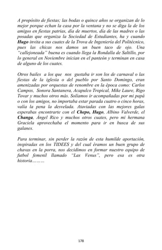 178
A propósito de fiestas; las bodas o quince años se organizan de lo
mejor porque echan la casa por la ventana y no se diga la de los
amigos en fiestas patrias, día de muertos, día de las madres o las
posadas que organiza la Sociedad de Estudiantes, ha y cuando
Hugo invita a sus cuates de la Trova de Ingeniería del Politécnico,
pues las chicas nos damos un buen taco de ojo. Una
“callejoneada” buena es cuando llega la Rondalla de Saltillo, por
lo general en Noviembre inician en el panteón y terminan en casa
de alguno de los cuates.
Otros bailes a los que nos gustaba ir son los de carnaval o las
fiestas de la iglesia o del pueblo por Santo Domingo, eran
amenizadas por orquestas de renombre en la época como: Carlos
Campos, Sonora Santanera, Acapulco Tropical, Mike Laure, Rigo
Tovar y muchos otros más. Solíamos ir acompañadas por mi papá
o con los amigos, no importaba estar parada cuatro o cinco horas,
valía la pena la desvelada. Ataviadas con las mejores galas
esperabas encontrarte con el Chepo, Hugo, Albino Valverde, el
Changa, Ángel Rico y muchos otros cuates, pero mi hermana
Graciela aprovechaba el momento para ir en busca de sus
galanes.
Para terminar, sin perder la razón de esta humilde aportación,
inspiradas en los TIDEES y del cual éramos un buen grupo de
chavas en la porra, nos decidimos en formar nuestro equipo de
futbol femenil llamado “Las Venus”, pero esa es otra
historia………
 