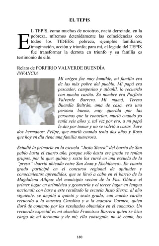 180
EL TEPIS
L TEPIS, como muchos de nosotros, nació derrotado, en la
pobreza, miremos detenidamente las coincidencias con
todos los TIDEES: pobreza, ejemplos familiares,
imaginación, acción y triunfo; para mí, el legado del TEPIS
fue transformar la derrota en triunfo y su familia es
testimonio de ello.
Relato de PORFIRIO VALVERDE BUENDÍA
INFANCIA
Mi origen fue muy humilde, mi familia era
de las más pobre del pueblo. Mi papá era
pescador, campesino y albañil, lo recuerdo
con mucho cariño. Su nombre era Porfirio
Valverde Barrera. Mi mamá, Teresa
Buendía Beltrán, ama de casa, era una
persona buena, muy querida por las
personas que la conocían, murió cuando yo
tenía seis años y, tal vez por eso, a mi papá
le dio por tomar y no se volvió a casar. Tuve
dos hermanos: Felipe, que murió cuando tenía dos años y Rosa
que hoy en día tiene una familia numerosa.
Estudié la primaria en la escuela “Justo Sierra” del barrio de San
pablo hasta el cuarto año, porque sólo hasta ese grado se tenían
grupos, por lo que: quinto y sexto los cursé en una escuela de la
“presa” -barrio ubicado entre San Juan y Xochitenco-. En cuarto
grado participé en el concurso regional de aptitudes y
conocimientos aprendidos, que se llevó a cabo en el barrio de la
Magdalena Atlipac del municipio vecino de la Paz. Obtuve el
primer lugar en aritmética y geometría y el tercer lugar en lengua
nacional; con base a este resultado la escuela Justo Sierra, al año
siguiente, se amplió a quinto y sexto grado; con mucho cariño
recuerdo a la maestra Carolina y a la maestra Carmen, quien
lloró de contento por los resultados obtenidos en el concurso. Un
recuerdo especial es mi abuelita Francisca Barrera quien se hizo
cargo de mi hermana y de mí; ella conseguía, no sé cómo, los
E
 