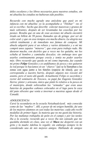 181
útiles escolares y los libros necesarios para nuestros estudios, sin
mi abuelita los estudios no hubieran sido posibles.
Recuerdo con mucho agrado una anécdota que pasó en mi
infancia con mi abuelita: yo la acompañaba a “Titishar” -no sé
así se escriba-: hecho que describe colectar mazorcas y granos de
maíz sobrantes, después de ser levantadas las cosechas por los
peones. Resulta que en una de esas acciones mi abuela encontró
tirado un billete de 50 pesos, llamados ojo de gringa -por ser de
color azul- y que en esos tiempos era mucho dinero. La alegría nos
cubrió totalmente y de inmediato nos fuimos de compras. Mi
abuela adquirió para sí un rebozo y varios delantales y a mí me
compró unos zapatos “mineros”, que eran para trabajo rudo. Me
duraron mucho, con decirles que a veces me los quitaba, me los
echaba al hombro y caminaba descalzo; sin embargo tuve que
usarlos continuamente porque crecía y temía no poder usarlos
más. Otro recuerdo que queda en mí como impronta, fue cuando
mi primo Felipe González y yo andábamos de pesca y nos quitaron
la red porque lo hacíamos en un “charco” [así se le llamaban a las
zonas con agua junto a los tlateles (especie de islas)], que no
correspondía a nuestro barrio, después alguien nos rescató del
asunto, pero el susto ahí quedó. Actualmente Felipe es sacerdote y
rector del seminario de Texcoco, su papá fue Eugenio González
Sierra; pintor y artesano, único que pintó lo relativo a la pesca en
el municipio, donde sobresalían las “armadas” que eran unas
baterías de pequeños cañones colocados en el lago para la caza
del pato silvestre que venía a invernar a nuestras aguas desde el
Canadá.
ADOLESCENCIA
Cursé la secundaria en la escuela Netzahualcóyotl, más conocida
como de las “madres”. Allí, a pesar de mi origen humilde, fui uno
de los mejores alumnos en casi todas las materias; cada año recibí
medallas de primer lugar, la materia que no me gustó fue historia.
Por las mañanas trabajaba de peón en el campo y por las tardes
iba a la escuela; recuerdo que a veces iba tan cansado que me
quedaba dormido en clase, una vez el Maco me despertó con un
grito y la madre Adelina lo regañó; sin embargo siempre lo he
considerado uno de mis mejores amigos. Hablando de amigos
 