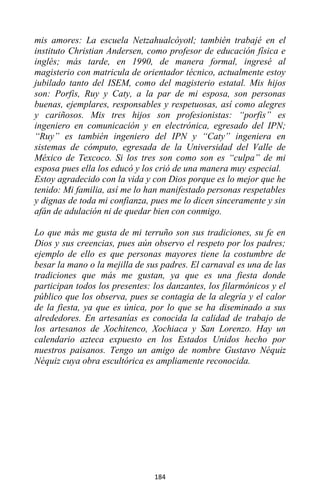 184
mis amores: La escuela Netzahualcóyotl; también trabajé en el
instituto Christian Andersen, como profesor de educación física e
inglés; más tarde, en 1990, de manera formal, ingresé al
magisterio con matricula de orientador técnico, actualmente estoy
jubilado tanto del ISEM, como del magisterio estatal. Mis hijos
son: Porfis, Ruy y Caty, a la par de mi esposa, son personas
buenas, ejemplares, responsables y respetuosas, así como alegres
y cariñosos. Mis tres hijos son profesionistas: “porfis” es
ingeniero en comunicación y en electrónica, egresado del IPN;
“Ruy” es también ingeniero del IPN y “Caty” ingeniera en
sistemas de cómputo, egresada de la Universidad del Valle de
México de Texcoco. Si los tres son como son es “culpa” de mi
esposa pues ella los educó y los crió de una manera muy especial.
Estoy agradecido con la vida y con Dios porque es lo mejor que he
tenido: Mi familia, así me lo han manifestado personas respetables
y dignas de toda mi confianza, pues me lo dicen sinceramente y sin
afán de adulación ni de quedar bien con conmigo.
Lo que más me gusta de mi terruño son sus tradiciones, su fe en
Dios y sus creencias, pues aún observo el respeto por los padres;
ejemplo de ello es que personas mayores tiene la costumbre de
besar la mano o la mejilla de sus padres. El carnaval es una de las
tradiciones que más me gustan, ya que es una fiesta donde
participan todos los presentes: los danzantes, los filarmónicos y el
público que los observa, pues se contagia de la alegría y el calor
de la fiesta, ya que es única, por lo que se ha diseminado a sus
alrededores. En artesanías es conocida la calidad de trabajo de
los artesanos de Xochitenco, Xochiaca y San Lorenzo. Hay un
calendario azteca expuesto en los Estados Unidos hecho por
nuestros paisanos. Tengo un amigo de nombre Gustavo Néquiz
Néquiz cuya obra escultórica es ampliamente reconocida.
 