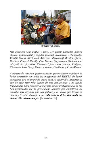 185
El Tepis y el Maco.
Mis aficiones son: Futbol y tenis. Me gusta: Escuchar música
clásica, instrumental y popular (Mozart, Beethoven, Tchaikovsky,
Vivaldi, Straus, Bizet, etc.). Así como: Rayconniff, Beatles, Queen,
Be Gees, Pourcel, Borelly, Paul Muriat, Clayderman, Santana, etc.
mis películas favoritas: Cuando el futuro nos alcance, Calígula,
Cleopatra, Love Story, Romeo y Julieta, Gladiador y Casa Blanca.
A manera de resumen quiero expresar que me siento orgulloso de
haber convivido con todos los integrantes del TIDEES, de haber
cooperado con mi grano de arena para su desarrollo. Igualmente,
que he sido muy feliz dentro de mis limitaciones y he tenido
tranquilidad para resolver la mayoría de los problemas que se me
han presentado; me he preocupado también por embellecer mi
espíritu; hay algunos que son pobres y lo único que tienen es
dinero y termino diciendo esto: vida nada te debo, vida nada me
debes; vida estamos en paz [Amado Nervo]
 