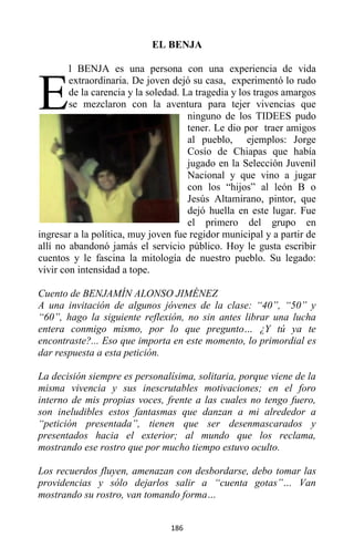 186
EL BENJA
l BENJA es una persona con una experiencia de vida
extraordinaria. De joven dejó su casa, experimentó lo rudo
de la carencia y la soledad. La tragedia y los tragos amargos
se mezclaron con la aventura para tejer vivencias que
ninguno de los TIDEES pudo
tener. Le dio por traer amigos
al pueblo, ejemplos: Jorge
Cosío de Chiapas que había
jugado en la Selección Juvenil
Nacional y que vino a jugar
con los “hijos” al león B o
Jesús Altamirano, pintor, que
dejó huella en este lugar. Fue
el primero del grupo en
ingresar a la política, muy joven fue regidor municipal y a partir de
allí no abandonó jamás el servicio público. Hoy le gusta escribir
cuentos y le fascina la mitología de nuestro pueblo. Su legado:
vivir con intensidad a tope.
Cuento de BENJAMÍN ALONSO JIMÉNEZ
A una invitación de algunos jóvenes de la clase: “40”, “50” y
“60”, hago la siguiente reflexión, no sin antes librar una lucha
entera conmigo mismo, por lo que pregunto… ¿Y tú ya te
encontraste?... Eso que importa en este momento, lo primordial es
dar respuesta a esta petición.
La decisión siempre es personalísima, solitaria, porque viene de la
misma vivencia y sus inescrutables motivaciones; en el foro
interno de mis propias voces, frente a las cuales no tengo fuero,
son ineludibles estos fantasmas que danzan a mi alrededor a
“petición presentada”, tienen que ser desenmascarados y
presentados hacia el exterior; al mundo que los reclama,
mostrando ese rostro que por mucho tiempo estuvo oculto.
Los recuerdos fluyen, amenazan con desbordarse, debo tomar las
providencias y sólo dejarlos salir a “cuenta gotas”… Van
mostrando su rostro, van tomando forma…
E
 