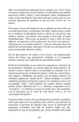 187
Muy cerca del palacio municipal (a un costado), con “cara” hacia
el oriente se ubica una casa de adobe y en ella habitan una familia
numerosa: Padre y madre y ocho hermanos, todos, absolutamente
todos, tienen una historia muy interesante que contar, pero en esta
ocasión, fijaremos la atención en uno de ellos: de los de “en
medio”.
Éste joven a través del tiempo ha ido escalando un desarrollo con
un perfil interesante y profesional: Su niñez, adolescencia y parte
de su madurez la desempeña dentro y fuera de esta tierra, más
siempre retorna a la misma, será porque…Como dijo el poeta
Chimalhuacano: “Dicen que mi pueblo es triste y lleno de artos
defectos, no importa yo así lo quiero por sus vivos y sus muertos”
¿Será que por eso siempre regreso?... pero no estoy para hacer un
análisis de este personaje, sino para recordar un solo momento del
antes mencionado, durante su niñez.
En los días festivos, me refiero a los cívicos, era indispensable,
dentro del elenco que participaría, incluirlo en el programa
artístico-cultural, que realizaban las autoridades locales.
El día de la festividad, ya con todos los preparativos, el pórtico de
la presidencia, adornado con mucho papel de china picado y de
muchos colores; alusivo todo a la festividad en cuestión, con su
respectiva pirotecnia, la banda de música y todos los concurrentes,
muy limpios y bañaditos; las damas con sus faldas amplias con
crinolina, zapatos de “medio tacón”, blusas bordadas, su sedosa
cabellera peinada con hermosas trenzas; los caballeros con su con
su pantalón “kaki”, estilo español, sus zapatos nuevos, aunque
primos [tienen diferencia de ½ o 1 número], comprados con el
“naranjero”, su sombrero de paja de media ala y dos pedradas;
con la presencia de la reina de esta fiesta cívica y de los
“principales del pueblo”.
Cuando tocaba el turno de la participación de nuestro susodicho,
tenían que improvisar un pedestal, para subirlo y así apreciar su
actuación, el personal de logística muy atento al desarrollo del
programa; arrimaban una silla de madera, tejida con tule,
propiedad de una de las familias que vivían alrededor del jardín
 