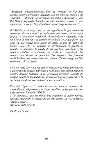 188
“Zaragoza” o plaza principal. Una vez “trepado” en ella, muy
propio, nuestro personaje, ataviado con un traje de charro o de
“mariachi”, afinando la garganta empezaba a declamar… ¡oh!
Por Dios no recuerdo el nombre de estas poesías… Pero creo que
algunas veces decía: “Soy Paquito no volveré a portarme mal”…
O “Brindo por la mujer, más no por aquella en la que encontráis
consuelo…desventurados” o “vida nada me debes, vida estamos
en paz” o “qué favor le debo al sol por haberme calentado, si de
niño fui a la escuela y de grande fui soldado” o la que dice: “La
otra, la que nunca tuvo flores de azar, la que no vistió de
blanco”…etc…etc., al concluir su declamación el pueblo se
volcaba en aplausos, la banda de música toca una diana y los
cohetes estallan retumbando por toda la comunidad, los
concurrentes llenos de felicidad, las mujeres (las jóvenes)
cuchicheaban con mucha picardía, decían: Cuando tenga un hijo
será como: ¡El cachona!
Sólo me resta decir que me siento orgulloso de haber pertenecido
a ese grupo de amigos, parientes y hermanos, que dieron pauta en
nuestro devenir histórico, a la formación personal, símbolo de
unidad, amistad y lealtad dentro de nuestra faceta (guerrera) en la
participación deportiva, cultural, social y política.
Este viejo “guerrero” a todos ustedes reconoce las muestras de
amistad hacia mí persona y se siente orgulloso de ser parte de este
gran proyecto llamado: TIDEES.
Y les comento… que me siento muy orgulloso de haber nacido,
crecido, madurado y envejecido en esta tierra: In Atl, in tepetl:
“Agua y cerro”.
¡Hasta la vista hijines!
Topiltzinn Ben-xa
 