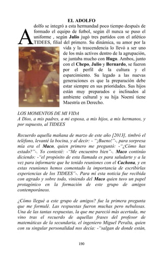 190
EL ADOLFO
dolfo se integró a esta hermandad poco tiempo después de
formado el equipo de futbol, según él nunca se puso el
uniforme , según Julio jugó tres partidos con el atlético
TIDEES, filial del primero. Su dinámica, su amor por la
vida y la trascendencia lo llevó a ser uno
de los más activos dentro de la agrupación,
se juntaba mucho con Hugo. Ambos, junto
con el Chepo, Julio y Bernardo, se fueron
por el perfil de la cultura y el
esparcimiento. Su legado a las nuevas
generaciones es que la preparación debe
estar siempre en sus prioridades. Sus hijos
están muy preparados e inclinados al
ambiente cultural y su hija Noemí tiene
Maestría en Derecho.
LOS MOMENTOS DE MI VIDA
A Dios, a mis padres, a mi esposa, a mis hijos, a mis hermanos, y
por supuesto, al TIDEES
Recuerdo aquella mañana de marzo de este año [2013], timbró el
teléfono, levanté la bocina, y al decir: - “¡Bueno!”-, para sorpresa
mía era el Maco, quien primero me preguntó: -“¿Cómo has
estado?”-. Yo contesté: -“Me encuentro bien”-. Maco continúo
diciendo: -“el propósito de esta llamada es para saludarte y a la
vez para informarte que he tenido reuniones con el Cachona, y en
estas reuniones hemos comentado la importancia de escribirlas
experiencias de los TIDEES”-. Para mí esta noticia fue recibida
con agrado y sobre todo, viniendo del Maco quien tuvo un papel
protagónico en la formación de este grupo de amigos
contemporáneos.
¿Cómo llegué a este grupo de amigos? fue la primera pregunta
que me formulé. Las respuestas fueron muchas pero nebulosas.
Una de las tantas respuestas, la que me pareció más acertada, me
vino tras el recuerdo de aquellas frases del profesor de
matemáticas de la secundaria, el ingeniero Miguel Peralta, quien
con su singular personalidad nos decía: -“salgan de donde están,
A
 