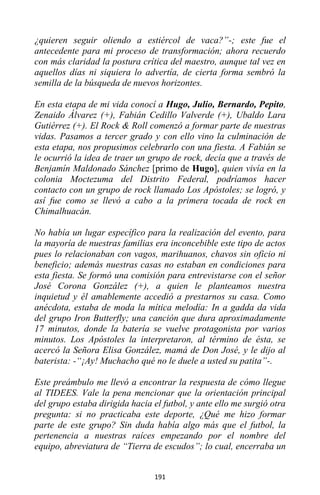 191
¿quieren seguir oliendo a estiércol de vaca?”-; este fue el
antecedente para mi proceso de transformación; ahora recuerdo
con más claridad la postura crítica del maestro, aunque tal vez en
aquellos días ni siquiera lo advertía, de cierta forma sembró la
semilla de la búsqueda de nuevos horizontes.
En esta etapa de mi vida conocí a Hugo, Julio, Bernardo, Pepito,
Zenaido Álvarez (+), Fabián Cedillo Valverde (+), Ubaldo Lara
Gutiérrez (+). El Rock & Roll comenzó a formar parte de nuestras
vidas. Pasamos a tercer grado y con ello vino la culminación de
esta etapa, nos propusimos celebrarlo con una fiesta. A Fabián se
le ocurrió la idea de traer un grupo de rock, decía que a través de
Benjamín Maldonado Sánchez [primo de Hugo], quien vivía en la
colonia Moctezuma del Distrito Federal, podríamos hacer
contacto con un grupo de rock llamado Los Apóstoles; se logró, y
así fue como se llevó a cabo a la primera tocada de rock en
Chimalhuacán.
No había un lugar específico para la realización del evento, para
la mayoría de nuestras familias era inconcebible este tipo de actos
pues lo relacionaban con vagos, marihuanos, chavos sin oficio ni
beneficio; además nuestras casas no estaban en condiciones para
esta fiesta. Se formó una comisión para entrevistarse con el señor
José Corona González (+), a quien le planteamos nuestra
inquietud y él amablemente accedió a prestarnos su casa. Como
anécdota, estaba de moda la mítica melodía: In a gadda da vida
del grupo Iron Butterfly; una canción que dura aproximadamente
17 minutos, donde la batería se vuelve protagonista por varios
minutos. Los Apóstoles la interpretaron, al término de ésta, se
acercó la Señora Elisa González, mamá de Don José, y le dijo al
baterista: -“¡Ay! Muchacho qué no le duele a usted su patita”-.
Este preámbulo me llevó a encontrar la respuesta de cómo llegue
al TIDEES. Vale la pena mencionar que la orientación principal
del grupo estaba dirigida hacia el futbol, y ante ello me surgió otra
pregunta: si no practicaba este deporte, ¿Qué me hizo formar
parte de este grupo? Sin duda había algo más que el futbol, la
pertenencia a nuestras raíces empezando por el nombre del
equipo, abreviatura de “Tierra de escudos”; lo cual, encerraba un
 