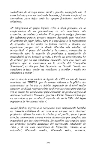 192
simbolismo de arraigo hacia nuestro pueblo, conjugado con el
conocimiento y con un contenido humano y fraterno, conformó un
sincretismo para dejar atrás los apegos familiares, sociales y
religiosos.
Mi integración al grupo impuso retos a nivel personal, en la
conformación de mi pensamiento, en mis emociones, mis
creencias, costumbres y miedos. Este grupo de amigos fraternos
fue definitorio para mi proceso mutante. Recuerdo esas reuniones
al terminar de jugar futbol, para ir a una fiesta o la preparación
de serenatas en las cuales no faltaba cerveza y alcohol, me
agradaban porque ahí es donde liberaba mis miedos, mi
inseguridad. A pesar del alcohol y la cerveza, comenzaba la
orientación para la solución de problemas y satisfacción de
necesidades de mi proceso de vida, a través del conocimiento; he
de aclarar que no era estudiante excelente, para ello evoco las
palabras que se encuentran en la novela del “Periquillo
Sarmiento”, escrita por José Fernández de Lizardi: “medio me
enseñaron a leer, medio me enseñaron a escribir y medio me
enseñaron a contar”.
Fue en una de esas noches de Agosto de 1969, en una de tantas
reuniones del TIDEES, que de pronto salieron a la plática las
experiencias de los que ya habían ingresado en el nivel medio
superior, es difícil recordar cómo se dieron las cosas pero aquella
vez se dieron las condiciones para comentar mi posible ingreso al
Instituto Politécnico Nacional, gracias a Víctor García Ochoa que
en ese entonces ya cursaba el segundo año en la ESIA. Así logro
ingresar a la Vocacional núm. 4.
No fue fácil mi ingreso a la Vocacional pues simplemente bastaba
un trayecto cotidiano de mi casa a la escuela para observar
profundas diferencias entre la ciudad y mi pueblo, poco a poco
esto fue aminorando, aunque nunca desapareció por completo esa
ingenuidad que nos caracterizaba. En aquellos días seguían vivas
las protestas sociales derivadas del movimiento estudiantil de
1968 y al ver esas expresiones de liberación, retando a la
autoridad, liberando miedos, liberando odios, rencores,
 