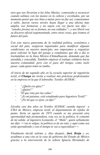 194
otro que nos llevarían a las Islas Marías; comenzaba a oscurecer
cuando salimos con las manos en la cabeza y escoltados, por un
momento pensé que nos iban a matar pero no fue así, comenzamos
a subir, fueron varios niveles hasta llegar a una oficina muy
amplia, nos formaron, y un sujeto con voz fuerte nos dijo: -
“ustedes jóvenes no se formen, no son soldados”-, y nos liberó con
su discurso oficial argumentando, entre otras cosas, que éramos el
futuro del país.
Con este nuevo panorama de la realidad política, económica y
social del país, surgieron inquietudes para modificar algunas
condiciones en nuestro municipio, nos empezamos a organizar
para solicitar la baja del pasaje a estudiantes que día a día se
trasladaban en la línea México–Chimalhuacán, demanda que fue
atendida y concedida. También empieza el trabajo solidario hacia
nuestra comunidad; pero con el paso del tiempo, como suele
pasar, cada quien tomó su rumbo.
Al inicio de mi segundo año en la escuela superior de ingeniería
textil, el Changa me invita a realizar mis prácticas profesionales
en la empresa en la que él laboraba: Textiles ACOSAC.
- “¿Quién ese güey?”
- “¿Quién?”
- “El que vino por las cuñas”
- “¡Es mi paisano, está estudiando para Ingeniero Textil!”
- “¡Pa´mí que es ojete, ya dije!”
Llevaba casi dos años en Textiles ACOSAC cuando ingresé a
CISA de México, empresa textil, al departamento de tejidos de
punto. Sería en agosto de 1975 cuando se me presentó otra
oportunidad más prometedora, esta vez en la política, le comenté
de mi salida al ingeniero Leonardo, el “Malú”, quien sabiamente
me dijo: <<no te salgas, la política es de un rato, y aquí como sea
estás aprendiendo y con el tiempo te vas a especializar>>.
Finalmente decidí salirme y, días después, Javi, Benja y yo,
acudimos a una cita en la casa de gobierno del Estado de México
gracias a la intervención de la señora Ignacia Hernández de
 