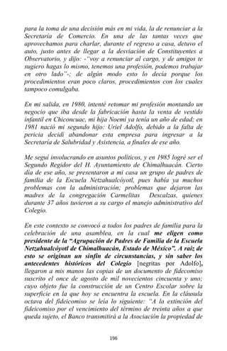 196
para la toma de una decisión más en mi vida, la de renunciar a la
Secretaría de Comercio. En una de las tantas veces que
aprovechamos para charlar, durante el regreso a casa, detuvo el
auto, justo antes de llegar a la desviación de Constituyentes a
Observatorio, y dijo: -“voy a renunciar al cargo, y de amigos te
sugiero hagas lo mismo, tenemos una profesión, podemos trabajar
en otro lado”-; de algún modo esto lo decía porque los
procedimientos eran poco claros, procedimientos con los cuales
tampoco comulgaba.
En mi salida, en 1980, intenté retomar mi profesión montando un
negocio que iba desde la fabricación hasta la venta de vestido
infantil en Chiconcuac, mi hija Noemí ya tenía un año de edad; en
1981 nació mi segundo hijo: Uriel Adolfo, debido a la falta de
pericia decidí abandonar esta empresa para ingresar a la
Secretaría de Salubridad y Asistencia, a finales de ese año.
Me seguí involucrando en asuntos políticos, y en 1985 logré ser el
Segundo Regidor del H. Ayuntamiento de Chimalhuacán. Cierto
día de ese año, se presentaron a mi casa un grupo de padres de
familia de la Escuela Netzahualcóyotl, pues había ya muchos
problemas con la administración; problemas que dejaron las
madres de la congregación Carmelitas Descalzas, quienes
durante 37 años tuvieron a su cargo el manejo administrativo del
Colegio.
En este contexto se convocó a todos los padres de familia para la
celebración de una asamblea, en la cual me eligen como
presidente de la “Agrupación de Padres de Familia de la Escuela
Netzahualcóyotl de Chimalhuacán, Estado de México”. A raíz de
esto se originan un sinfín de circunstancias, y sin saber los
antecedentes históricos del Colegio [negritas por Adolfo],
llegaron a mis manos las copias de un documento de fidecomiso
suscrito el once de agosto de mil novecientos cincuenta y uno;
cuyo objeto fue la construcción de un Centro Escolar sobre la
superficie en la que hoy se encuentra la escuela. En la cláusula
octava del fideicomiso se leía lo siguiente: “A la extinción del
fideicomiso por el vencimiento del término de treinta años a que
queda sujeto, el Banco transmitirá a la Asociación la propiedad de
 