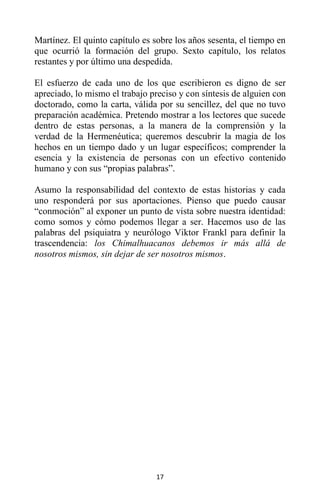 17
Martínez. El quinto capítulo es sobre los años sesenta, el tiempo en
que ocurrió la formación del grupo. Sexto capítulo, los relatos
restantes y por último una despedida.
El esfuerzo de cada uno de los que escribieron es digno de ser
apreciado, lo mismo el trabajo preciso y con síntesis de alguien con
doctorado, como la carta, válida por su sencillez, del que no tuvo
preparación académica. Pretendo mostrar a los lectores que sucede
dentro de estas personas, a la manera de la comprensión y la
verdad de la Hermenéutica; queremos descubrir la magia de los
hechos en un tiempo dado y un lugar específicos; comprender la
esencia y la existencia de personas con un efectivo contenido
humano y con sus “propias palabras”.
Asumo la responsabilidad del contexto de estas historias y cada
uno responderá por sus aportaciones. Pienso que puedo causar
“conmoción” al exponer un punto de vista sobre nuestra identidad:
como somos y cómo podemos llegar a ser. Hacemos uso de las
palabras del psiquiatra y neurólogo Viktor Frankl para definir la
trascendencia: los Chimalhuacanos debemos ir más allá de
nosotros mismos, sin dejar de ser nosotros mismos.
 