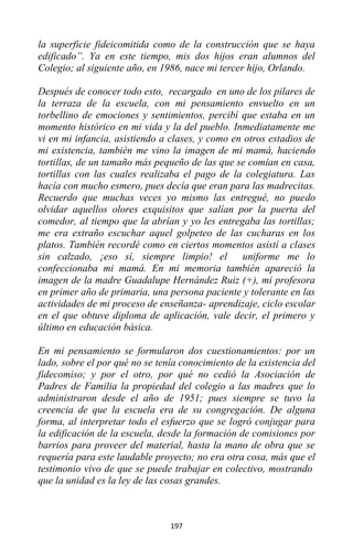 197
la superficie fideicomitida como de la construcción que se haya
edificado”. Ya en este tiempo, mis dos hijos eran alumnos del
Colegio; al siguiente año, en 1986, nace mi tercer hijo, Orlando.
Después de conocer todo esto, recargado en uno de los pilares de
la terraza de la escuela, con mi pensamiento envuelto en un
torbellino de emociones y sentimientos, percibí que estaba en un
momento histórico en mi vida y la del pueblo. Inmediatamente me
vi en mi infancia, asistiendo a clases, y como en otros estadios de
mi existencia, también me vino la imagen de mi mamá, haciendo
tortillas, de un tamaño más pequeño de las que se comían en casa,
tortillas con las cuales realizaba el pago de la colegiatura. Las
hacía con mucho esmero, pues decía que eran para las madrecitas.
Recuerdo que muchas veces yo mismo las entregué, no puedo
olvidar aquellos olores exquisitos que salían por la puerta del
comedor, al tiempo que la abrían y yo les entregaba las tortillas;
me era extraño escuchar aquel golpeteo de las cucharas en los
platos. También recordé como en ciertos momentos asistí a clases
sin calzado, ¡eso sí, siempre limpio! el uniforme me lo
confeccionaba mi mamá. En mi memoria también apareció la
imagen de la madre Guadalupe Hernández Ruiz (+), mi profesora
en primer año de primaria, una persona paciente y tolerante en las
actividades de mi proceso de enseñanza- aprendizaje, ciclo escolar
en el que obtuve diploma de aplicación, vale decir, el primero y
último en educación básica.
En mi pensamiento se formularon dos cuestionamientos: por un
lado, sobre el por qué no se tenía conocimiento de la existencia del
fidecomiso; y por el otro, por qué no cedió la Asociación de
Padres de Familia la propiedad del colegio a las madres que lo
administraron desde el año de 1951; pues siempre se tuvo la
creencia de que la escuela era de su congregación. De alguna
forma, al interpretar todo el esfuerzo que se logró conjugar para
la edificación de la escuela, desde la formación de comisiones por
barrios para proveer del material, hasta la mano de obra que se
requería para este laudable proyecto; no era otra cosa, más que el
testimonio vivo de que se puede trabajar en colectivo, mostrando
que la unidad es la ley de las cosas grandes.
 