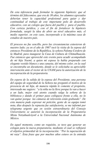 198
De esta inferencia pude formular la siguiente hipótesis: que al
término del fidecomiso, que era de 30 años, los alumnos egresados
deberían tener la capacidad profesional para guiar y dar
continuidad al trabajo de este importante polo de desarrollo
educativo, con un colegio que fuera del pueblo y para el pueblo.
Con certeza jurídica, y con el fin de fortalecer la hipótesis
formulada, surgió la idea de abrir un nivel educativo más, el
medio superior, en este caso, incorporado a la máxima casa de
estudios de nuestro país.
El proceso no fue sencillo, pero las circunstancias estuvieron de
nuestro lado; ya en el año de 1987 tocó la visita de la esposa del
entonces Presidente de la República, la señora Paloma Cordero de
la Madrid, para inaugurar la Casa de Cultura de Chimalhuacán.
Fue entonces que aproveché este evento para acudir acompañado
de mi hija Noemí, a quien mi esposa la había preparado con
elegante vestido blanco y una canasta, del mismo color, en la cual
se encontraba un documento, donde se le solicitaba su apreciable
intervención ante el rector de la UNAM para la autorización de la
incorporación de la preparatoria.
En espera de la salida de la esposa del Presidente, una persona
del equipo de seguridad de la Señora me preguntó el motivo de la
presencia de mi hija, de manera rápida le comente el propósito,
interesado me sugiere: “a la niña no la lleve porque la van a hacer
a un lado, mejor esté atento cuando salga la señora de la
biblioteca y dando el primer paso colóquese frente a ella, no lo
van quitar porque las cámaras de televisión están grabando”. De
esta manera pude expresar mi petición, gente de su equipo tomó
nota, días después la repuesta fue satisfactoria, se me informó por
telegrama urgente que en sesión extraordinaria del Consejo
Universitario se autorizó la incorporación de la Preparatoria
Mixta Netzahualcóyotl a la Universidad Nacional Autónoma de
México.
En aquel momento, como un requisito, se tuvo que generar un
eslogan para la nueva preparatoria, mediante el cual se reflejará
el objetivo primordial de la incorporación: “Por la superación de
mi raza”. Esta frase que por muchos años estuvo en la entrada
 