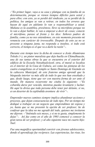 200
-“En primer lugar, vaya a su casa y platique con su familia de su
determinación, porque se vienen tiempos difíciles para usted y
para ellos; con esto, ya se perdió del sindicato, ya se perdió de la
política, los amigos se van a retirar, en todos los errores que
hayan de aquí en adelante lo van a responsabilizar a usted.
Mañana es la asamblea, preséntese, lleve su micrófono porque no
lo van a dejar hablar, le van a empezar a decir de cosas; conecte
el micrófono, parase al frente y les dice: Señores padres de
familia, como ya no nos entendemos, en este momento presento mi
renuncia con carácter de irrevocable. Después de esto ya no se
presente a ninguna junta, no responda a insultos, si todo está
correcto, el tiempo es el que va a darle la razón”-.
Durante este tiempo tuve la dicha de conocer a Jesús Altamirano
Toledo (+), un pintor muralista que dejo huella en Chimalhuacán,
una de sus tantas obras la que se encuentra en el exterior del
edificio de la Escuela Netzahualcóyotl, otra, el mural se localiza
en el interior de la Casa de Cultura, así como las pinturas de los
cuatro evangelistas en el templo se Santo Domingo de Guzmán en
la cabecera Municipal; de este fraterno amigo aprendí que la
búsqueda interior va más allá de todo lo que nos han enseñado y
que, desde luego, tiene que ver con nuestra forma de ser ante el
mundo. De manera recurrente me citaba lo siguiente: -“Es
cobardía darse por vencido, mientras puedas levantarte y luchar.
He aquí la divisa que toda persona debe tener por delante, si no,
es un desertor de la espléndida aventura de vivir”-.
Emprender nuevos caminos siempre implica abandonar acciones y
procesos, que dejan consecuencias de todo tipo. Por un tiempo me
dediqué a trabajar en un negocio que emprendimos mi esposa y
yo, hasta que se me presentó la opción de ser profesor; he de
confesar que la idea no me agradó del todo, quienes me invitaron
me dijeron: -“Inténtalo seis meses, y si no te gusta, simplemente lo
dejas”-. Así fue como en el año de 1993 comencé a conocer la
gran tarea de ser profesor; y al año siguiente nace mi cuarto hijo:
Yael.
Fue una magnífica oportunidad convivir con jóvenes adolescentes,
donde el aprendizaje fue recíproco. Las experiencias, las risas, los
 