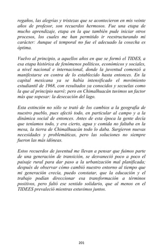 201
regaños, las alegrías y tristezas que se acontecieron en mis veinte
años de profesor, son recuerdos hermosos. Fue una etapa de
mucho aprendizaje, etapa en la que también pude iniciar otros
procesos, los cuales me han permitido ir reestructurando mi
carácter: Aunque el temporal no fue el adecuado la cosecha es
óptima.
Vuelvo al principio, a aquellos años en que se formó el TIDES, a
esa etapa histórica de fenómenos políticos, económicos y sociales,
a nivel nacional e internacional, donde la juventud comenzó a
manifestarse en contra de lo establecido hasta entonces. En la
capital mexicana ya se había intensificado el movimiento
estudiantil de 1968, con resultados ya conocidos y secuelas como
la que al principio narré; pero en Chimalhuacán tuvimos un factor
más que sopesar: la desecación del lago.
Esta extinción no sólo se trató de los cambios a la geografía de
nuestro pueblo, pues afectó todo, en particular al campo y a la
dinámica social de entonces. Antes de esta época la gente decía
que teníamos todo, y era cierto, agua y comida no faltaba en la
mesa, la tierra de Chimalhuacán todo lo daba. Surgieron nuevas
necesidades y problemáticas, pero las soluciones no siempre
fueron las más idóneas.
Estos recuerdos de juventud me llevan a pensar que fuimos parte
de una generación de transición, se desvaneció poco a poco el
paisaje rural para dar paso a la urbanización mal planificada;
después de observar cómo cambió nuestro entorno al tiempo que
mi generación crecía, puedo constatar, que la educación y el
trabajo podían direccionar esa transformación a términos
positivos, pero faltó ese sentido solidario, que al menos en el
TIDEES prevaleció mientras estuvimos juntos.
 