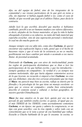 205
dijo, no del equipo de futbol, sino de los integrantes de la
comunidad y sus visones particulares de lo que giró en torno a
ella, sin importar si habían jugado futbol o no; como el caso de
Adolfo, al que recordé que jugó en el atlético Tidees, pues decía lo
contrario.
Adolfo leyó lo que escribió, descubrí que muchos si habíamos
cambiado, percibí a un ser humano maduro con valores diferentes,
es decir, alejados de los bienes materiales, al que la vida le había
obsequiado el premio a su esfuerzo, no tanto del lado material que
esperaba escuchar, sino de una superación personal e intelectual,
lo cual me dio mucho gusto oír.
Aunque siempre con ese afán mío, como dice Cachona, de querer
encontrar una explicación lógica a todo, pensé que si el hecho de
hacernos viejos y que el resto de la existencia ya no es mucha,
posiblemente nos hace cambiar por miedo o acomodo a ese nuevo
Status de juventud acumulada.
Platicando de Cachona, que con aires de intelectualidad, ponía
las reglas de participación diciéndonos que se iban a leer las
participaciones de los que habían escrito, y que los introduciría -
siempre gandaya mi compadrito-; la verdad él y yo siempre nos
estamos molestando; dijo que haría algunos comentarios acerca
de lo que leyeran, no recuerdo si empezó a leer Cachona; no creo
que sea Alzheimer, sino dos tres cervezas artesanales que me trajo
el Maco; me pareció muy bien su escrito, refleja su interés por la
filosofía y la psicología de las que tiene un manejo excelente -es
para que se crezca mi compadre-; estaba bien estructurado;
describe el contexto social y cultural, e incluso geográfico, de
nuestro querido Chimalhuacán.
Maco fue muy emotivo en lo que leyó, quizás por eso no me
percaté de que también estaba escrito; es quizás, al igual que yo,
el más TIDEES de los TIDEES, como acertadamente comentara
Cachona, es un tipazo; me gusta y admiro la congruencia, es un
tipo con gran sencillez; con la risa rápida y sobre todo con un
conocimiento que se le nota a pesar de esa humildad que refleja.
Escuche a Chucho hablando de lo que le encanta: la cocina; se
 