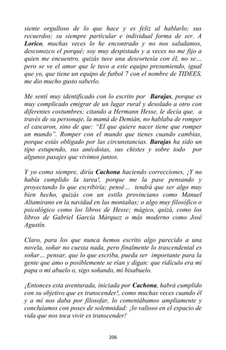 206
siente orgulloso de lo que hace y es feliz al hablarlo; sus
recuerdos; su siempre particular e individual forma de ser. A
Lorico, muchas veces lo he encontrado y no nos saludamos,
desconozco el porqué; soy muy despistado y a veces no me fijo a
quien me encuentro, quizás tuve una descortesía con él, no se…
pero se ve el amor que le tuvo a este equipo presumiendo, igual
que yo, que tiene un equipo de futbol 7 con el nombre de TIDEES,
me dio mucho gusto saberlo.
Me sentí muy identificado con lo escrito por Barajas, porque es
muy complicado emigrar de un lugar rural y desolado a otro con
diferentes costumbres; citando a Hermann Hesse, le decía que, a
través de su personaje, la mamá de Demián, no hablaba de romper
el cascaron, sino de que: “El que quiere nacer tiene que romper
un mundo”. Romper con el mundo que tienes cuando cambias,
porque estás obligado por las circunstancias. Barajas ha sido un
tipo estupendo, sus anécdotas, sus chistes y sobre todo por
algunos pasajes que vivimos juntos.
Y yo como siempre, diría Cachona haciendo correcciones, ¡Y no
había cumplido la tarea!, porque me la pase pensando y
proyectando lo que escribiría; pensé… tendrá que ser algo muy
bien hecho, quizás con un estilo provinciano como Manuel
Altamirano en la navidad en las montañas; o algo muy filosófico o
psicológico como los libros de Hesse; mágico, quizá, como los
libros de Gabriel García Márquez o más moderno como José
Agustín.
Claro, para los que nunca hemos escrito algo parecido a una
novela, soñar no cuesta nada, pero finalmente lo trascendental es
soñar… pensar, que lo que escriba, pueda ser importante para la
gente que amo o posiblemente se rían y digan: que ridículo era mi
papa o mi abuelo o, sigo soñando, mi bisabuelo.
¡Entonces esta aventurada, iniciada por Cachona, habrá cumplido
con su objetivo que es transcender!, como muchas veces cuando él
y a mí nos daba por filosofar, lo comentábamos ampliamente y
concluíamos con poses de solemnidad: ¡lo valioso en el espacio de
vida que nos toca vivir es transcender!
 