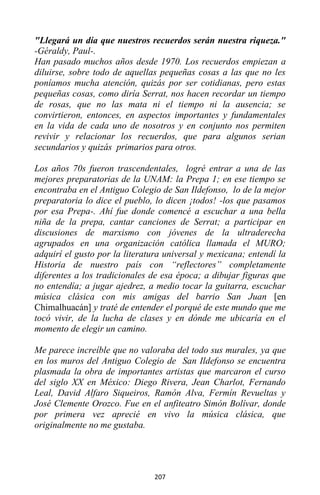 207
"Llegará un día que nuestros recuerdos serán nuestra riqueza."
-Géraldy, Paul-.
Han pasado muchos años desde 1970. Los recuerdos empiezan a
diluirse, sobre todo de aquellas pequeñas cosas a las que no les
poníamos mucha atención, quizás por ser cotidianas, pero estas
pequeñas cosas, como diría Serrat, nos hacen recordar un tiempo
de rosas, que no las mata ni el tiempo ni la ausencia; se
convirtieron, entonces, en aspectos importantes y fundamentales
en la vida de cada uno de nosotros y en conjunto nos permiten
revivir y relacionar los recuerdos, que para algunos serian
secundarios y quizás primarios para otros.
Los años 70s fueron trascendentales, logré entrar a una de las
mejores preparatorias de la UNAM: la Prepa 1; en ese tiempo se
encontraba en el Antiguo Colegio de San Ildefonso, lo de la mejor
preparatoria lo dice el pueblo, lo dicen ¡todos! -los que pasamos
por esa Prepa-. Ahí fue donde comencé a escuchar a una bella
niña de la prepa, cantar canciones de Serrat; a participar en
discusiones de marxismo con jóvenes de la ultraderecha
agrupados en una organización católica llamada el MURO;
adquirí el gusto por la literatura universal y mexicana; entendí la
Historia de nuestro país con “reflectores” completamente
diferentes a los tradicionales de esa época; a dibujar figuras que
no entendía; a jugar ajedrez, a medio tocar la guitarra, escuchar
música clásica con mis amigas del barrio San Juan [en
Chimalhuacán] y traté de entender el porqué de este mundo que me
tocó vivir, de la lucha de clases y en dónde me ubicaría en el
momento de elegir un camino.
Me parece increíble que no valoraba del todo sus murales, ya que
en los muros del Antiguo Colegio de San Ildefonso se encuentra
plasmada la obra de importantes artistas que marcaron el curso
del siglo XX en México: Diego Rivera, Jean Charlot, Fernando
Leal, David Alfaro Siqueiros, Ramón Alva, Fermín Revueltas y
José Clemente Orozco. Fue en el anfiteatro Simón Bolívar, donde
por primera vez aprecié en vivo la música clásica, que
originalmente no me gustaba.
 