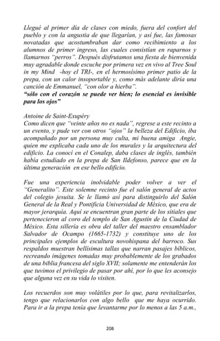 208
Llegué al primer día de clases con miedo, fuera del confort del
pueblo y con la angustia de que llegarían, y así fue, las famosas
novatadas que acostumbraban dar como recibimiento a los
alumnos de primer ingreso, las cuales consistían en raparnos y
llamarnos “perros”. Después disfrutamos una fiesta de bienvenida
muy agradable donde escuche por primera vez en vivo al Tree Soul
in my Mind -hoy el TRI-, en el hermosísimo primer patio de la
prepa, con un calor insoportable y, como más adelante diría una
canción de Emmanuel, “con olor a hierba”.
“sólo con el corazón se puede ver bien; lo esencial es invisible
para los ojos”
Antoine de Saint-Exupéry
Como dicen que “veinte años no es nada”, regrese a este recinto a
un evento, y pude ver con otros “ojos” la belleza del Edificio, iba
acompañado por un persona muy culta, mi buena amiga Angie,
quien me explicaba cada uno de los murales y la arquitectura del
edificio. La conocí en el Conalep, daba clases de inglés, también
había estudiado en la prepa de San Ildefonso, parece que en la
última generación en ese bello edificio.
Fue una experiencia inolvidable poder volver a ver el
“Generalito”. Este solemne recinto fue el salón general de actos
del colegio jesuita. Se le llamó así para distinguirlo del Salón
General de la Real y Pontificia Universidad de México, que era de
mayor jerarquía. Aquí se encuentran gran parte de los sitiales que
pertenecieron al coro del templo de San Agustín de la Ciudad de
México. Esta sillería es obra del taller del maestro ensamblador
Salvador de Ocampo (1665-1732) y constituye uno de los
principales ejemplos de escultura novohispana del barroco. Sus
respaldos muestran bellísimas tallas que narran pasajes bíblicos,
recreando imágenes tomadas muy probablemente de los grabados
de una biblia francesa del siglo XVII; solamente me entenderán los
que tuvimos el privilegio de pasar por ahí, por lo que les aconsejo
que alguna vez en su vida lo visiten.
Los recuerdos son muy volátiles por lo que, para revitalizarlos,
tengo que relacionarlos con algo bello que me haya ocurrido.
Para ir a la prepa tenía que levantarme por lo menos a las 5 a.m.,
 