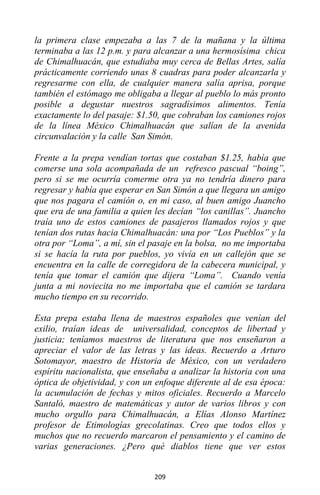 209
la primera clase empezaba a las 7 de la mañana y la última
terminaba a las 12 p.m. y para alcanzar a una hermosísima chica
de Chimalhuacán, que estudiaba muy cerca de Bellas Artes, salía
prácticamente corriendo unas 8 cuadras para poder alcanzarla y
regresarme con ella, de cualquier manera salía aprisa, porque
también el estómago me obligaba a llegar al pueblo lo más pronto
posible a degustar nuestros sagradísimos alimentos. Tenía
exactamente lo del pasaje: $1.50, que cobraban los camiones rojos
de la línea México Chimalhuacán que salían de la avenida
circunvalación y la calle San Simón.
Frente a la prepa vendían tortas que costaban $1.25, había que
comerse una sola acompañada de un refresco pascual “boing”,
pero si se me ocurría comerme otra ya no tendría dinero para
regresar y había que esperar en San Simón a que llegara un amigo
que nos pagara el camión o, en mi caso, al buen amigo Juancho
que era de una familia a quien les decían “los canillas”. Juancho
traía uno de estos camiones de pasajeros llamados rojos y que
tenían dos rutas hacia Chimalhuacán: una por “Los Pueblos” y la
otra por “Loma”, a mí, sin el pasaje en la bolsa, no me importaba
si se hacía la ruta por pueblos, yo vivía en un callejón que se
encuentra en la calle de corregidora de la cabecera municipal, y
tenía que tomar el camión que dijera “Loma”. Cuando venía
junta a mi noviecita no me importaba que el camión se tardara
mucho tiempo en su recorrido.
Esta prepa estaba llena de maestros españoles que venían del
exilio, traían ideas de universalidad, conceptos de libertad y
justicia; teníamos maestros de literatura que nos enseñaron a
apreciar el valor de las letras y las ideas. Recuerdo a Arturo
Sotomayor, maestro de Historia de México, con un verdadero
espíritu nacionalista, que enseñaba a analizar la historia con una
óptica de objetividad, y con un enfoque diferente al de esa época:
la acumulación de fechas y mitos oficiales. Recuerdo a Marcelo
Santaló, maestro de matemáticas y autor de varios libros y con
mucho orgullo para Chimalhuacán, a Elías Alonso Martínez
profesor de Etimologías grecolatinas. Creo que todos ellos y
muchos que no recuerdo marcaron el pensamiento y el camino de
varias generaciones. ¿Pero qué diablos tiene que ver estos
 