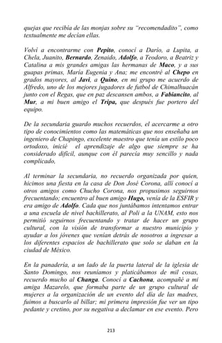 213
quejas que recibía de las monjas sobre su “recomendadito”, como
textualmente me decían ellas.
Volví a encontrarme con Pepito, conocí a Darío, a Lupita, a
Chela, Juanito, Bernardo, Zenaido, Adolfo, a Teodoro, a Beatriz y
Catalina a mis grandes amigas las hermanas de Maco, y a sus
guapas primas, María Eugenia y Ana; me encontré al Chepo en
grados mayores, al Javi, a Quino, en mi grupo me acuerdo de
Alfredo, uno de los mejores jugadores de futbol de Chimalhuacán
junto con el Regas, que en paz descansen ambos, a Fabiancito, al
Mur, a mi buen amigo el Tripa, que después fue portero del
equipo.
De la secundaria guardo muchos recuerdos, el acercarme a otro
tipo de conocimientos como las matemáticas que nos enseñaba un
ingeniero de Chapingo, excelente maestro que tenía un estilo poco
ortodoxo, inicié el aprendizaje de algo que siempre se ha
considerado difícil, aunque con él parecía muy sencillo y nada
complicado,
Al terminar la secundaria, no recuerdo organizada por quien,
hicimos una fiesta en la casa de Don José Corona, allí conocí a
otros amigos como Chucho Corona, nos propusimos seguirnos
frecuentando; encuentro al buen amigo Hugo, venía de la ESFIR y
era amigo de Adolfo. Cada que nos juntábamos intentamos entrar
a una escuela de nivel bachillerato, al Poli a la UNAM, esto nos
permitió seguirnos frecuentando y tratar de hacer un grupo
cultural, con la visión de transformar a nuestro municipio y
ayudar a los jóvenes que venían detrás de nosotros a ingresar a
los diferentes espacios de bachillerato que solo se daban en la
ciudad de México.
En la panadería, a un lado de la puerta lateral de la iglesia de
Santo Domingo, nos reuníamos y platicábamos de mil cosas,
recuerdo mucho al Changa. Conocí a Cachona, acompañé a mi
amiga Mazarelo, que formaba parte de un grupo cultural de
mujeres a la organización de un evento del día de las madres,
fuimos a buscarlo al billar; mi primera impresión fue ver un tipo
pedante y cretino, por su negativa a declamar en ese evento. Pero
 
