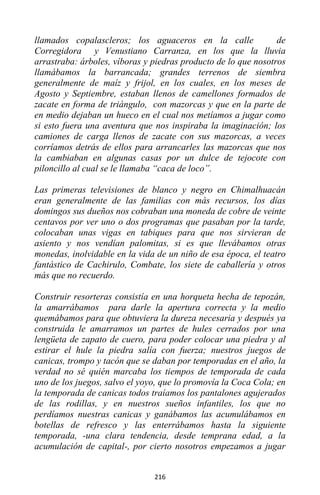 216
llamados copalascleros; los aguaceros en la calle de
Corregidora y Venustiano Carranza, en los que la lluvia
arrastraba: árboles, víboras y piedras producto de lo que nosotros
llamábamos la barrancada; grandes terrenos de siembra
generalmente de maíz y frijol, en los cuales, en los meses de
Agosto y Septiembre, estaban llenos de camellones formados de
zacate en forma de triángulo, con mazorcas y que en la parte de
en medio dejaban un hueco en el cual nos metíamos a jugar como
si esto fuera una aventura que nos inspiraba la imaginación; los
camiones de carga llenos de zacate con sus mazorcas, a veces
corríamos detrás de ellos para arrancarles las mazorcas que nos
la cambiaban en algunas casas por un dulce de tejocote con
piloncillo al cual se le llamaba “caca de loco”.
Las primeras televisiones de blanco y negro en Chimalhuacán
eran generalmente de las familias con más recursos, los días
domingos sus dueños nos cobraban una moneda de cobre de veinte
centavos por ver uno o dos programas que pasaban por la tarde,
colocaban unas vigas en tabiques para que nos sirvieran de
asiento y nos vendían palomitas, si es que llevábamos otras
monedas, inolvidable en la vida de un niño de esa época, el teatro
fantástico de Cachirulo, Combate, los siete de caballería y otros
más que no recuerdo.
Construir resorteras consistía en una horqueta hecha de tepozán,
la amarrábamos para darle la apertura correcta y la medio
quemábamos para que obtuviera la dureza necesaria y después ya
construida le amarramos un partes de hules cerrados por una
lengüeta de zapato de cuero, para poder colocar una piedra y al
estirar el hule la piedra salía con fuerza; nuestros juegos de
canicas, trompo y tacón que se daban por temporadas en el año, la
verdad no sé quién marcaba los tiempos de temporada de cada
uno de los juegos, salvo el yoyo, que lo promovía la Coca Cola; en
la temporada de canicas todos traíamos los pantalones agujerados
de las rodillas, y en nuestros sueños infantiles, los que no
perdíamos nuestras canicas y ganábamos las acumulábamos en
botellas de refresco y las enterrábamos hasta la siguiente
temporada, -una clara tendencia, desde temprana edad, a la
acumulación de capital-, por cierto nosotros empezamos a jugar
 