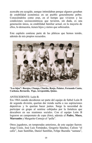 19
acercaba era acogido, aunque intimidaban porque algunos gozaban
de estabilidad económica en un pueblo generalmente pobre.
Conociéndolos como eran, en el tiempo que vivieron y las
condiciones socioeconómicas que tuvieron, sin duda, es una
generación única, su estabilidad familiar actual, en la mayoría de
ellos, lo demuestra, tienen hijos y nietos que sobresalen.
Este capítulo contiene parte de las pláticas que hemos tenido,
además de mis propios recuerdos.
“Los hijos”: Barajas, Changa, Chucho, Benja, Pointer, Fernando Canto,
Cachona, Bernardo, Pepe, Arrepentida, Quino.
ANTECEDENTE: León B.
Era 1964 cuando decidieron ser parte del equipo de futbol León B
de segunda división, querían dar rienda suelta a sus aspiraciones
deportivas y lo querían hacer juntos. Surge la necesidad de
participar en grupo al sentirse cobijados por la fortaleza que
descubren en sus reuniones sociales. Con el equipo León B
lograron un campeonato de copa (foto), además el Padre, Maco,
Marranito y Margarito Cornejo el “pella”.
Otros jugadores, en temporadas anteriores, de este equipo fueron:
Jorge Cosío, José Luis Fernández, Gregorio Sánchez, Calixto “el
calix”, Juan Santillán, Daniel Santillán, Felipe Buendía “santana”,
 