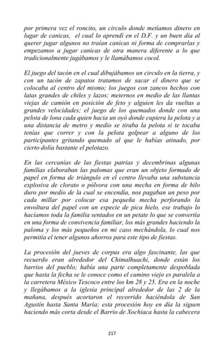 217
por primera vez el roncito, un circulo donde metíamos dinero en
lugar de canicas, el cual lo aprendí en el D.F. y un buen día al
querer jugar algunos no traían canicas ni forma de comprarlas y
empezamos a jugar canicas de otra manera diferente a lo que
tradicionalmente jugábamos y le llamábamos cocol.
El juego del tacón en el cual dibujábamos un circulo en la tierra, y
con un tacón de zapatos tratamos de sacar el dinero que se
colocaba al centro del mismo; los juegos con zancos hechos con
latas grandes de chiles y lazos; meternos en medio de las llantas
viejas de camión en posición de feto y alguien les da vueltas a
grandes velocidades; el juego de los quemados donde con una
pelota de lona cada quien hacia un oyó donde cupiera la pelota y a
una distancia de metro y medio se tiraba la pelota si te tocaba
tenías que correr y con la pelota golpear a alguno de los
participantes gritando quemado al que le habías atinado, por
cierto dolía bastante el pelotazo.
En las cercanías de las fiestas patrias y decembrinas algunas
familias elaboraban las palomas que eran un objeto formado de
papel en forma de triángulo en el centro llevaba una substancia
explosiva de clorato o pólvora con una mecha en forma de hilo
duro por medio de la cual se encendía, nos pagaban un peso por
cada millar por colocar esa pequeña mecha perforando la
envoltura del papel con un especie de pica hielo, ese trabajo lo
hacíamos toda la familia sentados en un petate lo que se convertía
en una forma de convivencia familiar, los más grandes haciendo la
paloma y los más pequeños en mi caso mechándola, lo cual nos
permitía el tener algunos ahorros para este tipo de fiestas.
La procesión del jueves de corpus era algo fascinante, las que
recuerdo eran alrededor del Chimalhuachi, donde están los
barrios del pueblo; había una parte completamente despoblada
que hasta la fecha se le conoce como el camino viejo es paralela a
la carretera México Texcoco entre los km 28 y 25. Era en la noche
y llegábamos a la iglesia principal alrededor de las 2 de la
mañana, después acortaron el recorrido haciéndola de San
Agustín hasta Santa María; esta procesión hoy en día la siguen
haciendo más corta desde el Barrio de Xochiaca hasta la cabecera
 
